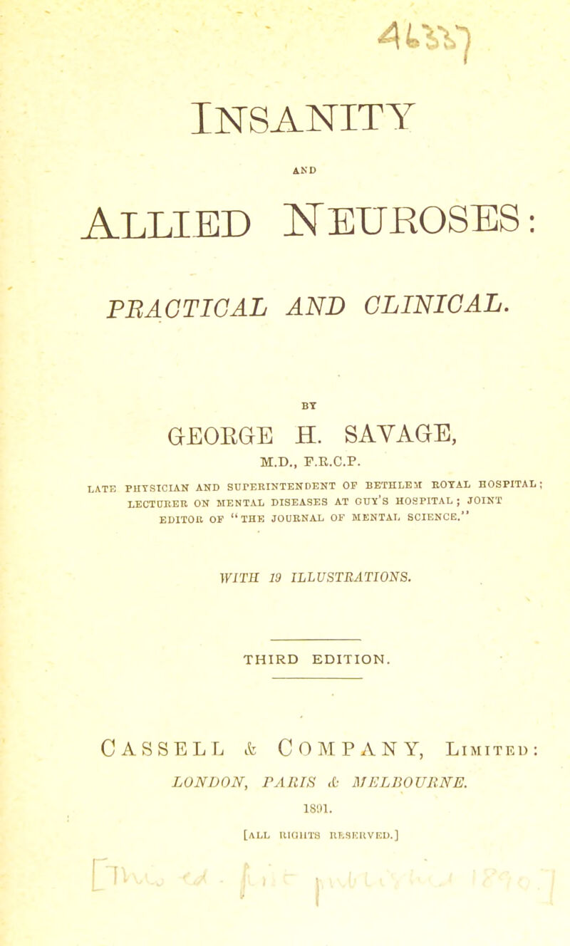 4L\V) INSANITY AND Allied Neuroses: PRACTICAL AND CLINICAL. BY GEOKGE H. SAVAGE, M.D., F.E.C.P. LATE PHYSICIAN AND SUPERINTENDENT OF BETH LEU BOTAL HOSPITAL ; LECTURER ON MENTAL DISEASES AT OUY'S HOSPITAL ; JOINT EDITOR OF THE JOURNAL OF MENTAL SCIENCE. WITS 19 ILLUSTRATIONS. THIRD EDITION. CAS SELL & COMPANY, Limited: LONDON, PARIS & MELBOURNE. 1891. [ALL RIGHTS RESERVED.]