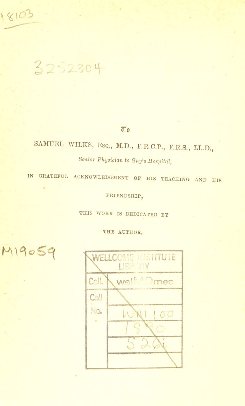 SAMUEL WILKS, Esq., M.D., F.RCP, F.R.S., LL.D., Senior Physician to Guy's Hospital, IN GRATEFUL ACKNOWLEDGMENT OF HIS TEACHING AND HIS FRIENDSHIP, THIS WORK IS DEDICATED BY THE AUTHOR, \vvcLlc 'srrruit 0. J