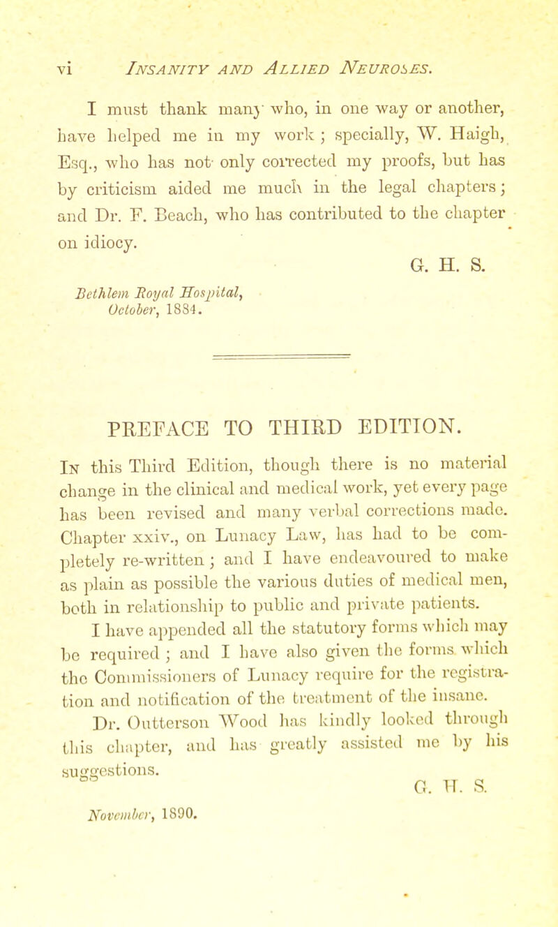 I must thank many who, in one way or another, have helped me in my work ; specially, W. Haigh, Esq., who has not- only corrected my proofs, but has by criticism aided me much in the legal chapters; and Dr. F. Beach, who has contributed to the chapter on idiocy. G. H. S. Bethlem Royal Hospital, October, 1834. PREFACE TO THIRD EDITION. In this Third Edition, though there is no material change in the clinical and medical work, yet every page has been revised and many verbal corrections made. Chapter xxiv., on Lunacy Law, has had to be com- pletely re-written ; and I have endeavoured to make as plain as possible the various duties of medical men, both in relationship to public and private patients. I have appended all the statutory forms which may be required ; and I have also given the forms which the Commissioners of Lunacy require for the registra- tion and notification of the treatment of the insane, Dr. Outterson Wood has kindly looked through this chapter, and has greatly assisted me by his suggestions. C. TT. S. November, 1890.