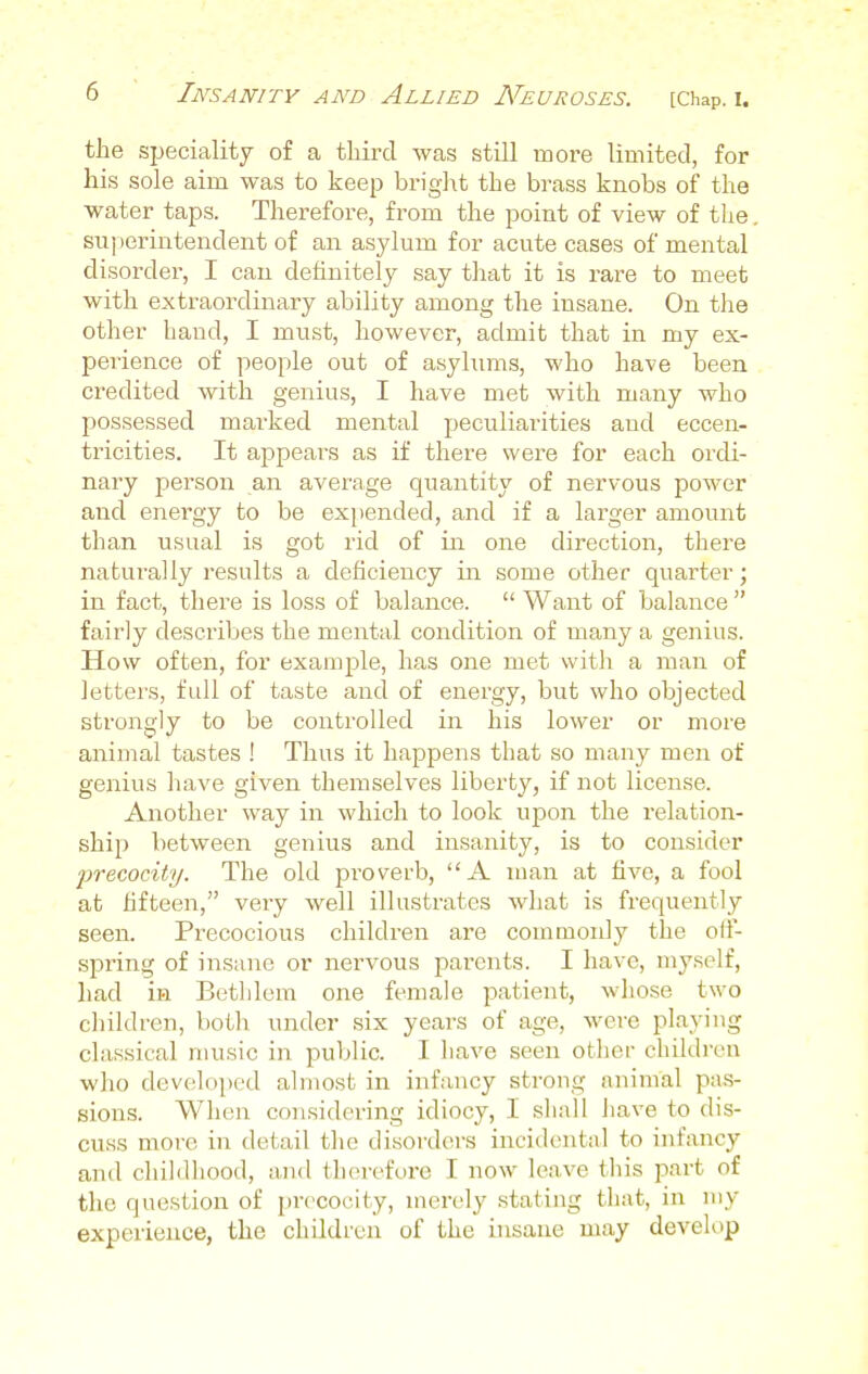 the speciality of a third was still more limited, for his sole aim was to keep bright the brass knobs of the water taps. Therefore, from the point of view of the superintendent of an asylum for acute cases of mental disorder, I can definitely say that it is rare to meet with extraordinary ability among the insane. On the other hand, I must, however, admit that in my ex- perience of people out of asylums, who have been credited with genius, I have met with many who possessed marked mental peculiarities aud eccen- tricities. It appears as if there were for each ordi- nary person an average quantity of nervous power and energy to be expended, and if a larger amount than usual is got rid of in one direction, there naturally results a deficiency in some other quarter; in fact, there is loss of balance.  Want of balance  fairly describes the mental condition of many a genius. How often, for example, has one met with a man of letters, full of taste and of energy, but who objected strongly to be controlled in his lower or more animal tastes ! Thus it happens that so many men of genius have given themselves liberty, if not license. Another way in which to look upon the relation- ship between genius and insanity, is to consider precocity. The old proverb, A man at five, a fool at fifteen, very well illustrates what is frequently seen. Precocious children are commonly the oil- spring of insane or nervous parents. I have, myself, had in Bethlem one female patient, whose two children, both under six years of age, were playing classical music in. public. I have seen other children who developed almost in infancy strong animal pas- sions. When considering idiocy, I shall have to dis- cuss more, in detail the disorders incidental to infancy ami childhood, and therefore I now leave this part of the question of precocity, merely stating that, in my experience, the children of the insane may develop