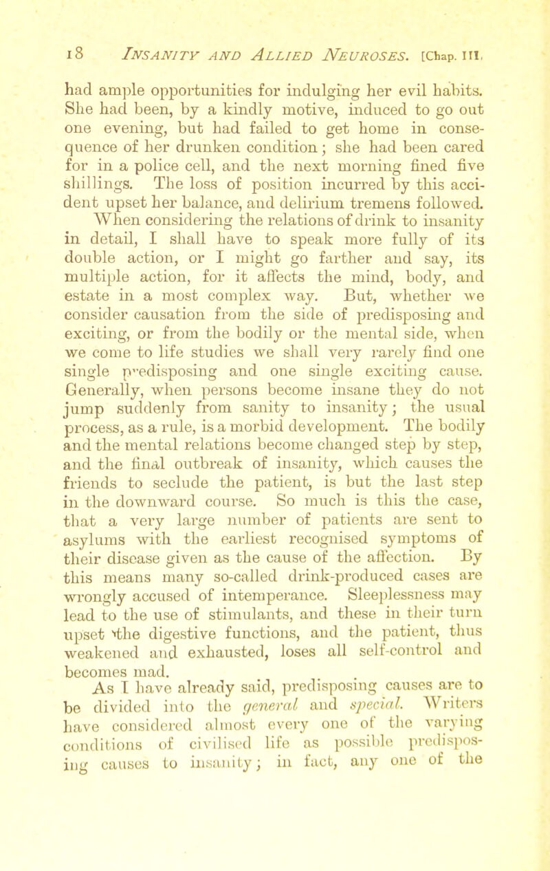 had ample opportunities for indulging her evil habits. She had been, by a kindly motive, induced to go out one evening, but had failed to get home in conse- quence of her drunken condition; she had been cared for in a police cell, and the next morning fined five shillings. The loss of position incurred by this acci- dent upset her balance, and delirium tremens followed. When considering the relations of drink to insanity in detail, I shall have to speak more fully of its double action, or I might go farther and say, its multiple action, for it affects the mind, body, and estate in a most complex way. But, whether we consider causation from the side of predisposing and exciting, or from the bodily or the mental side, when we come to life studies we shall very rarely find one single predisposing and one single exciting cause. Generally, when persons become insane they do not jump suddenly from sanity to insanity; the usual process, as a rule, is a morbid development. The bodily and the mental relations become changed step by step, and the final outbreak of insanity, which causes the friends to seclude the patient, is but the last step in the downward course. So much is this the case, that a very large number of patients are sent to asylums with the earliest recognised symptoms of their disease given as the cause of the affection. By this means many so-called drink-produced cases are wrongly accused of intemperance. Sleeplessness may lead to the use of stimulants, and these in their turn upset *the digestive functions, and the patient, thus weakened and exhausted, loses all self-control and becomes mad. As 1 have already said, predisposing causes are to be divided into the general and special. Writers have considered almost every one of the varying conditions of civilised life as possible predisp ing causes to insanity; in fact, any one of the