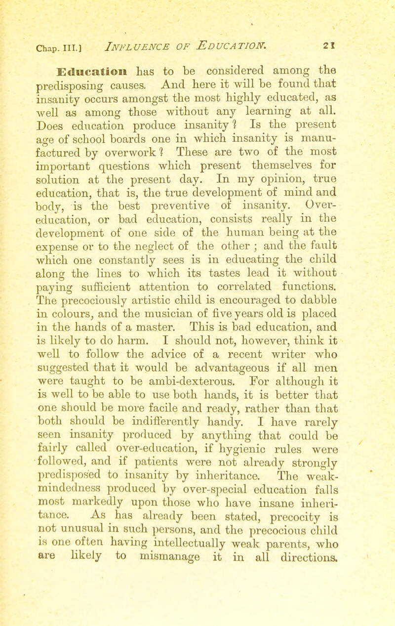 Education has to be considered among the predisposing causes. And here it will be found that insanity occurs amongst the most highly educated, as well as among those without any learning at all. Does education produce insanity 1 Is the present age of school boards one in which insanity is manu- factured by overwork t These are two of the most important questions which present themselves for solution at the present day. In my opinion, true education, that is, the true development of mind and body, is the best preventive of insanity. Over- education, or bad education, consists really in the development of one side of the human being at the expense or to the neglect of the other ; and the fault which one constantly sees is in educating the child along the lines to which its tastes lead it without paying sufficient attention to correlated functions. The precociously artistic child is encouraged to dabble in colours, and the musician of five years old is placed in the hands of a master. This is bad education, and is likely to do harm. I should not, however, think it well to follow the advice of a recent writer who suggested that it would be advantageous if all men were taught to be ambi-dexterous. For although it is well to be able to use both hands, it is better that one should be more facile and ready, rather than that both should be indifferently handy. I have rarely seen insanity produced by anything that could be fairly called over-education, if hygienic rules were followed, and if patients were not already strongly predisposed to insanity by inheritance. The weak- mindedness produced by over-special education falls most markedly upon those who have insane inheri- tance. As ^ has already been stated, precocity is not unusual in such persons, and the precocious child is one often having intellectually weak parents, who are likely to mismanage it in all directions.