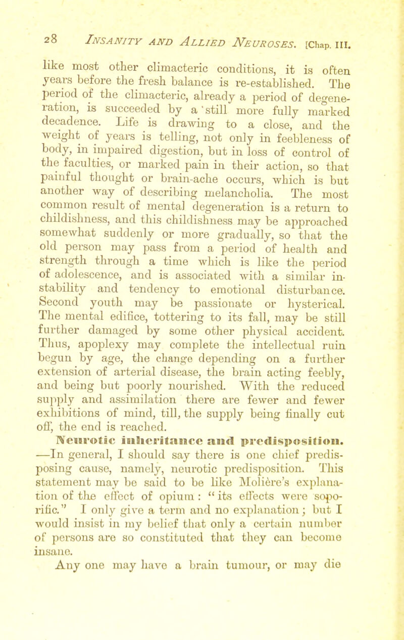 like most other climacteric conditions, it is often years before the fresh balance is re-established. The period of the climacteric, already a period of degene- ration, is succeeded by a'still more fully marked decadence. Life is drawing to a close, and the weight of years is telling, not only in feebleness of body, in impaired digestion, but in loss of control of the faculties, or marked pain in their action, so that painful thought or brain-ache occurs, which is but another way of describing melancholia. The most common result of mental degeneration is a return to childishness, and this childishness may be approached somewhat suddenly or more gradually, so that the old person may pass from a period of health and strength through a time which is like the period of adolescence, and is associated with a similar in- stability and tendency to emotional disturbance. Second youth may be passionate or hysterical. The mental edifice, tottering to its fall, may be still further damaged by some other physical accident. Tlius, apoplexy may complete the intellectual ruin begun by age, the change depending on a further extension of arterial disease, the brain acting feebly, and being but poorly nourished. With the reduced supply and assimilation there are fewer and fewer exhibitions of mind, till, the supply being finally cut off, the end is reached. Neurotic inheritance and predisposition. —In general, I should say there is one chief predis- posing cause, namely, neurotic predisposition. This statement may be said to be like Moliere's explana- tion of the effect of opium :  its effects were sopo- rific.  I only give a term and no explanation; but I would insist in my belief that only a certain number of persons are so constituted that they can become insane. Any one may have a brain tumour, or may die