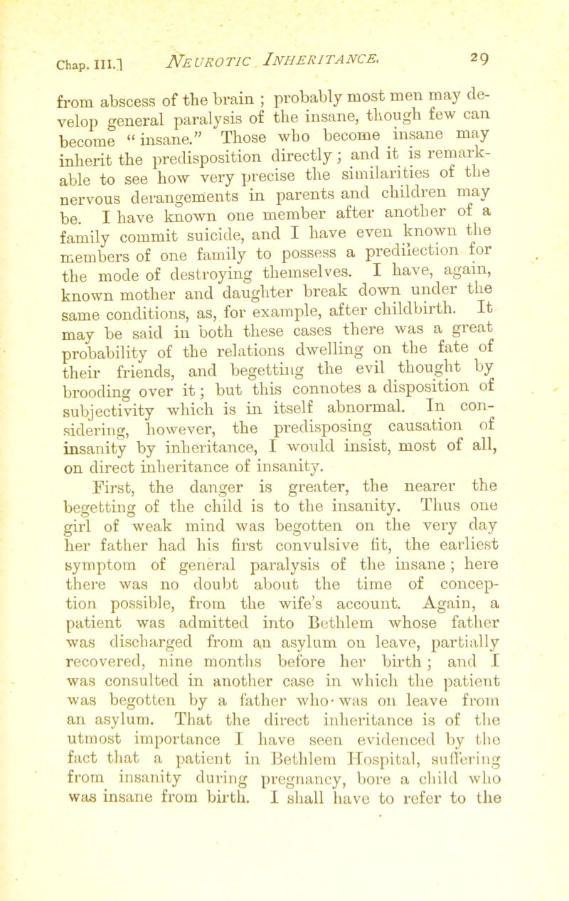 from abscess of the brain ; probably most men may de- velop general paralysis of the insane, though few can become insane. Those who become insane may inherit the predisposition directly; and it is remark- able to see how very precise the similarities of the nervous derangements in parents and children may be. I have known one member after another of a family commit suicide, and I have even known the members of one family to possess a predilection for the mode of destroying themselves. I have, again, known mother and daughter break down under the same conditions, as, for example, after childbirth. It may be said in both these cases there was a great probability of the relations dwelling on the fate of their friends, and begetting the evil thought by brooding over it; but this connotes a disposition of subjectivity which is in itself abnormal. In con- sidering, however, the predisposing causation of insanity by inheritance, I would insist, most of all, on direct inheritance of insanity. First, the danger is greater, the nearer the begetting of the child is to the insanity. Thus one girl of weak mind was begotten on the very day her father had his first convulsive fit, the earliest symptom of general paralysis of the insane; here there was no doubt about the time of concep- tion possible, from the wife's account. Again, a patient was admitted into Bethlem whose father was discharged from an asylum on leave, partially recovered, nine months before her birth; and I was consulted in another case in which the patient was begotten by a father who-was 011 leave from an asylum. That the direct inheritance is of the utmost importance I have seen evidenced by the fact that a patient in Bethlem Hospital, suffering from insanity during pregnancy, bore a child who was insane from birth. I shall have to refer to the