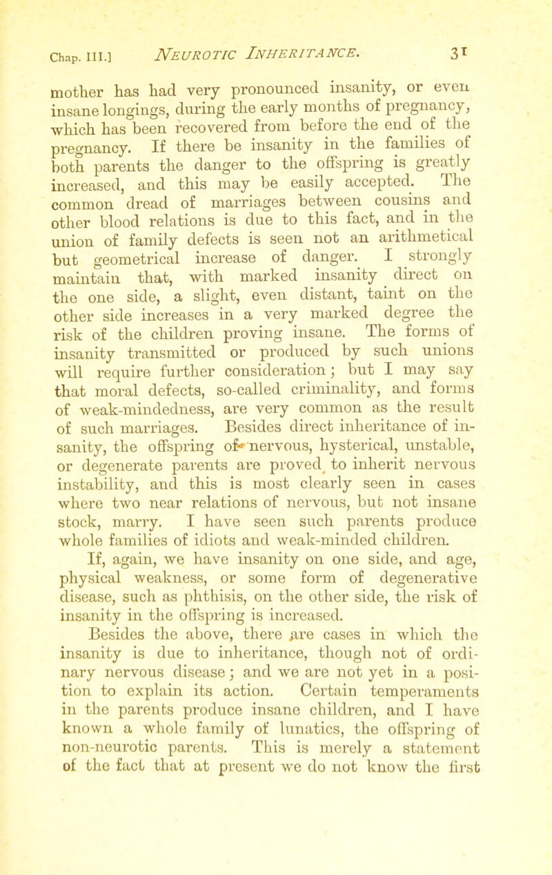 Neurotic Inheritance. mother has had very pronounced insanity, or even insane longings, during the early months of pregnancy, which has been recovered from before the end of the pregnancy. If there be insanity in the families of both parents the danger to the offspring is greatly increased, and this may be easily accepted. The common dread of marriages between cousins and other blood relations is clue to this fact, and in the union of family defects is seen not an arithmetical but geometrical increase of danger. I strongly maintain that, with marked insanity _ direct on the one side, a slight, even distant, taint on the other side increases in a very marked degree the risk of the children proving insane. The forms of insanity transmitted or produced by such unions will require further consideration; but I may say that moral defects, so-called criminality, and forms of weak-mindedness, are very common as the result of such marriages. Besides direct inheritance of in- sanity, the offspring of-nervous, hysterical, unstable, or degenerate parents are proved, to inherit nervous instability, and this is most clearly seen in cases where two near relations of nervous, but not insane stock, marry. I have seen such parents produce whole families of idiots and weak-minded children. If, again, we have insanity on one side, and age, physical weakness, or some form of degenerative disease, such as phthisis, on the other side, the risk of insanity in the offspring is increased. Besides the above, there are cases in which the insanity is due to inheritance, though not of ordi- nary nervous disease; and we are not yet in a posi- tion to explain its action. Certain temperaments in the parents produce insane children, and I have known a whole family of lunatics, the offspring of non-neurotic parents. This is merely a statement of the fact that at present we do not know the first