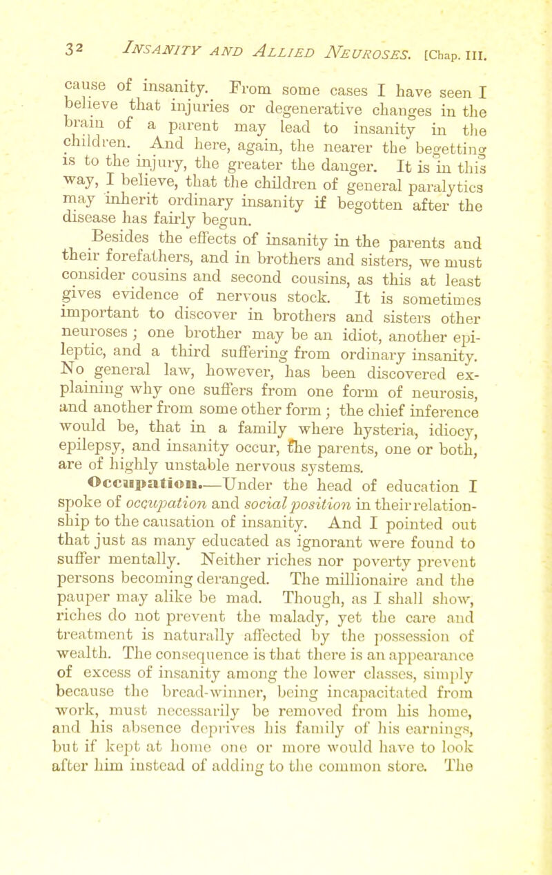 cause of insanity. From some cases I have seen I believe that injuries or degenerative changes in the brain of a parent may lead to insanity in the children. And here, again, the nearer the begetting is to the injury, the greater the danger. It is in this way, I believe, that the children of general paralytics may inherit ordinary insanity if begotten after the disease has fairly begun. Besides the effects of insanity in the parents and their forefathers, and in brothers and sisters, we must consider cousins and second cousins, as this at least gives evidence of nervous stock. It is sometimes important to discover in brothers and sisters other neuroses ; one brother may be an idiot, another epi- leptic, and a third suffering from ordinary insanity. No general law, however, has been discovered ex- plaining why one suffers from one form of neurosis, and another from some other form; the chief inference would be, that in a family where hysteria, idiocy, epilepsy, and insanity occur, £he parents, one or both, are of highly unstable nervous systems. Occupation.—Under the head of education I spoke of occupation and social position in their relation- ship to the causation of insanity. And I pointed out that just as many educated as ignorant were found to suffer mentally. Neither riches nor poverty prevent persons becoming deranged. The millionaire and the pauper may alike be mad. Though, as I shall show, riches do not prevent the malady, yet the care and treatment is naturally affected by the possession of wealth. The consequence is that there is an appearance of excess of insanity among the lower classes, simply because the bread-winner, being incapacitated from work, must necessarily be removed from his home, and his absence deprives his family of his earnings, but if kept at home one or more would have to look after him instead of adding to the common store. The