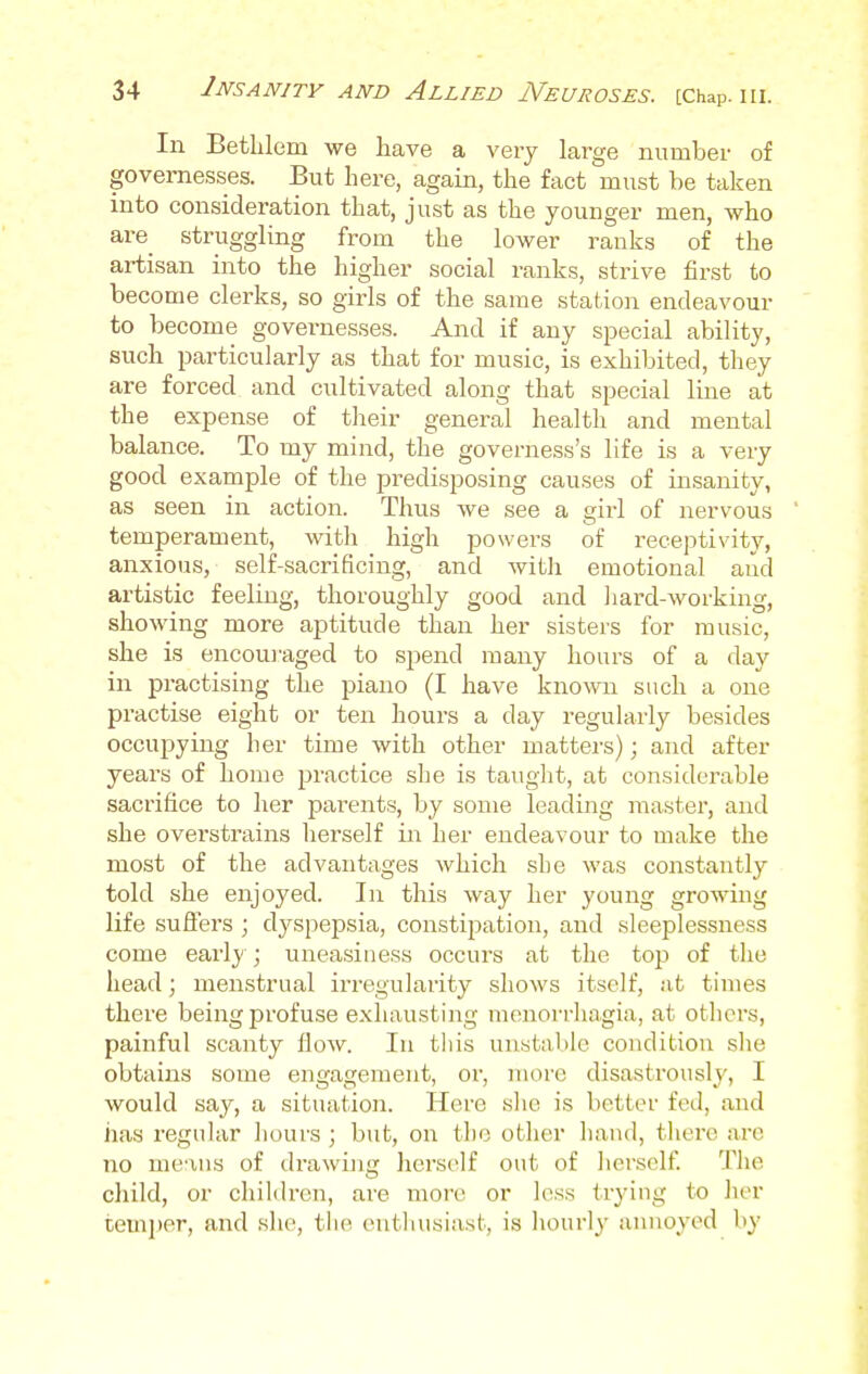 In Bethlem we have a very large number of governesses. But here, again, the fact must be taken into consideration that, just as the younger men, who are struggling from the lower ranks of the artisan into the higher social ranks, strive first to become clerks, so girls of the same station endeavour to become governesses. And if any special ability, such particularly as that for music, is exhibited, they are forced and cultivated along that special line at the expense of their general health and mental balance. To my mind, the governess's life is a very good example of the predisposing causes of insanity, as seen in action. Thus we see a girl of nervous temperament, with high powers of receptivity, anxious, self-sacrificing, and with emotional and artistic feeling, thoroughly good and hard-working, showing more aptitude than her sisters for music, she is encouraged to spend many hours of a day in practising the piano (I have known such a one practise eight or ten hours a day regularly besides occupying her time with other matters); and after years of home practice she is taught, at considerable sacrifice to her parents, by some leading master, and she overstrains herself in her endeavour to make the most of the advantages which she was constantly told she enjoyed. In this way her young growing life suffers ; dyspepsia, constipation, and sleeplessness come early ; uneasiness occurs at the top of the head; menstrual irregularity shows itself, at times there being profuse exhausting menorrhagia, at others, painful scanty flow. In this unstable condition she obtains some engagement, or, more disastrously, I would say, a situation. Here she is better fed, and has regular hours ; but, on the other hand, there are no means of drawing herself out of herself. The child, or children, are more or less trying to her temper, and she, the enthusiast, is hourly annoyed by