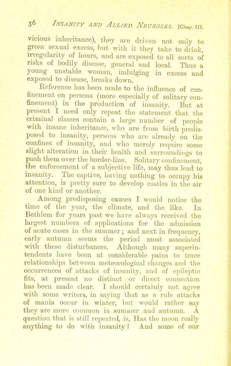 vicious inheritance), they are driven not only to gross sexual excess, but Avith it they take to drink, irregularity of hours, and are exposed to all sorts of risks of bodily disease, general and local. Thus a young unstable woman, indulging in excess and exposed to disease, breaks down. Eeference has been made to the influence of con- finement on persons (more especially of solitary con- finement) in the production of insanity. But at present I need only repeat the statement that the criminal classes contain a large number of people with insane inheritance, who are from birth predis- posed to insanity, persons who are already on the confines of insanity, and who merely require some slight alteration in their health and surroundings to push them over the border-line. Solitary confinement, the enforcement of a subjective Life, may thus lead to insanity. The captive, having nothing to occupy his attention, is pretty sure to develop castles in the air of one kind or another. Among predisposing causes I would notice the time of the year, the climate, and the like. In Bethlem for years past we have always received the largest numbers of applications for the admission of acute cases in the summer; and next in frequency, early autumn seems the period most associated with these disturbances. Although many superin- tendents have been at considerable pains to trace relationships between meteorological changes and the occurrences of attacks of insanity, and of epileptic fits, at present no distinct or direct connection has been made clear. I should certainly not agree with some writers, in saying that as a rule attacks of mania occur in winter, but would rather say they are more common in summer and autumn. A question that is still repeated, is, Has tlie moon really anything to do with insanity 1 And some of our