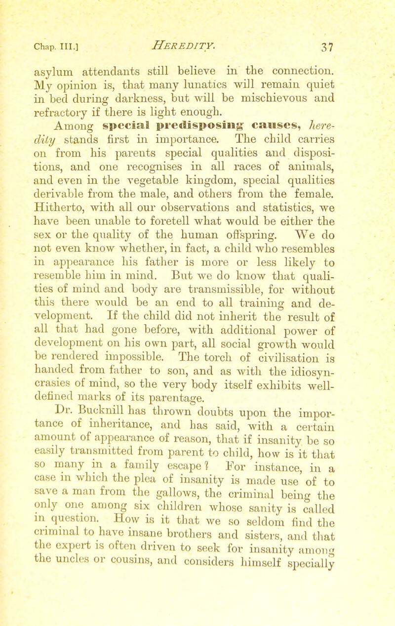 asylum attendants still believe in the connection. My opinion is, that many lunatics will remain quiet in bed during darkness, but will be mischievous and refractory if there is light enough. Among special predisposing: causes, here- dity stands first in importance. The child carries on from his parents special qualities and disposi- tions, and one recognises in all races of animals, and even in the vegetable kingdom, special qualities derivable from the male, and others from the female. Hitherto, with all our observations and statistics, we have been unable to foretell what would be either the sex or the quality of the human offspring. We do not even know whether, in fact, a child who resembles in appearance his father is more or less likely to resemble him in mind. But we do know that quali- ties of mind and body are transmissible, for without this there would be an end to all training and de- velopment. If the child did not inherit the result of all that had gone before, with additional power of development on his own part, all social growth would be rendered impossible. The torch of civilisation is handed from father to son, and as with the idiosyn- crasies of mind, so the very body itself exhibits well- defined marks of its parentage. Dr. Bucknill has thrown doubts upon the impor- tance of inheritance, and has said, with a certain amount of appearance of reason, that if insanity be so easily transmitted from parent to child, how is'it that so many in a family escape] For instance, in a case in which the plea of insanity is made use of to save a man from the gallows, the criminal being the only one among six children whose sanity is called in question. How is it that we so seldom find the criminal to have insane brothers and sisters, and that the expert is often driven to seek for insanity amon° the uncles or cousins, and considers himself specially