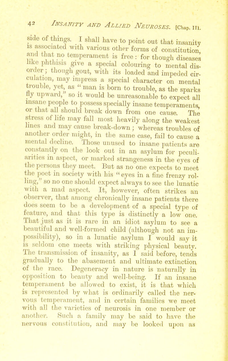 side of things. I shall have to point out that insanity is associated with various other forms of constitution and that no temperament is free : for though diseases like phthisis give a special colouring to mental dis- order; though gout, with its loaded and impeded cir- culation, may impress a special character on mental trouble, yet, as  man is born to trouble, as the sparks tiy upward, so it would be unreasonable to expect all insane people to possess specially insane temperaments, or that all should break down from one cause. The stress of life may fall most heavily along the weakest lines and may cause break-down ; whereas troubles of another order might, in the same case, fail to cause a mental decline. Those unused to insane patients are constantly on the look out in an asylum for peculi- arities in aspect, or marked strangeness in the eyes of the persons they meet. But as no one expects to meet the poet in society with his  eyes in a fine frenzy rol- ling, so no one should expect always to see the lunatic with a mad aspect. It, however, often strikes an observer, that among chronically insane patients there does seem to be a development of a special type of feature, and that this type is distinctly a low one. That just as it is rare in an idiot asylum to see a beautiful and well-formed child (although not an im- possibility), so in a lunatic asylum I would say it is seldom one meets with striking physical beauty. The transmission of insanity, as I said before, tends gradually to the abasement and ultimate extinction of the race. Degeneracy in nature is naturally in opposition to beauty and well-being. If an insane temperament be allowed to exist, it is that which is represented by what is ordinarily called the ner- vous temperament, and in certain families we meet with all the varieties of neurosis in one member or another. Such a. family may be said to have the nervous constitution, and may ho looked upon as