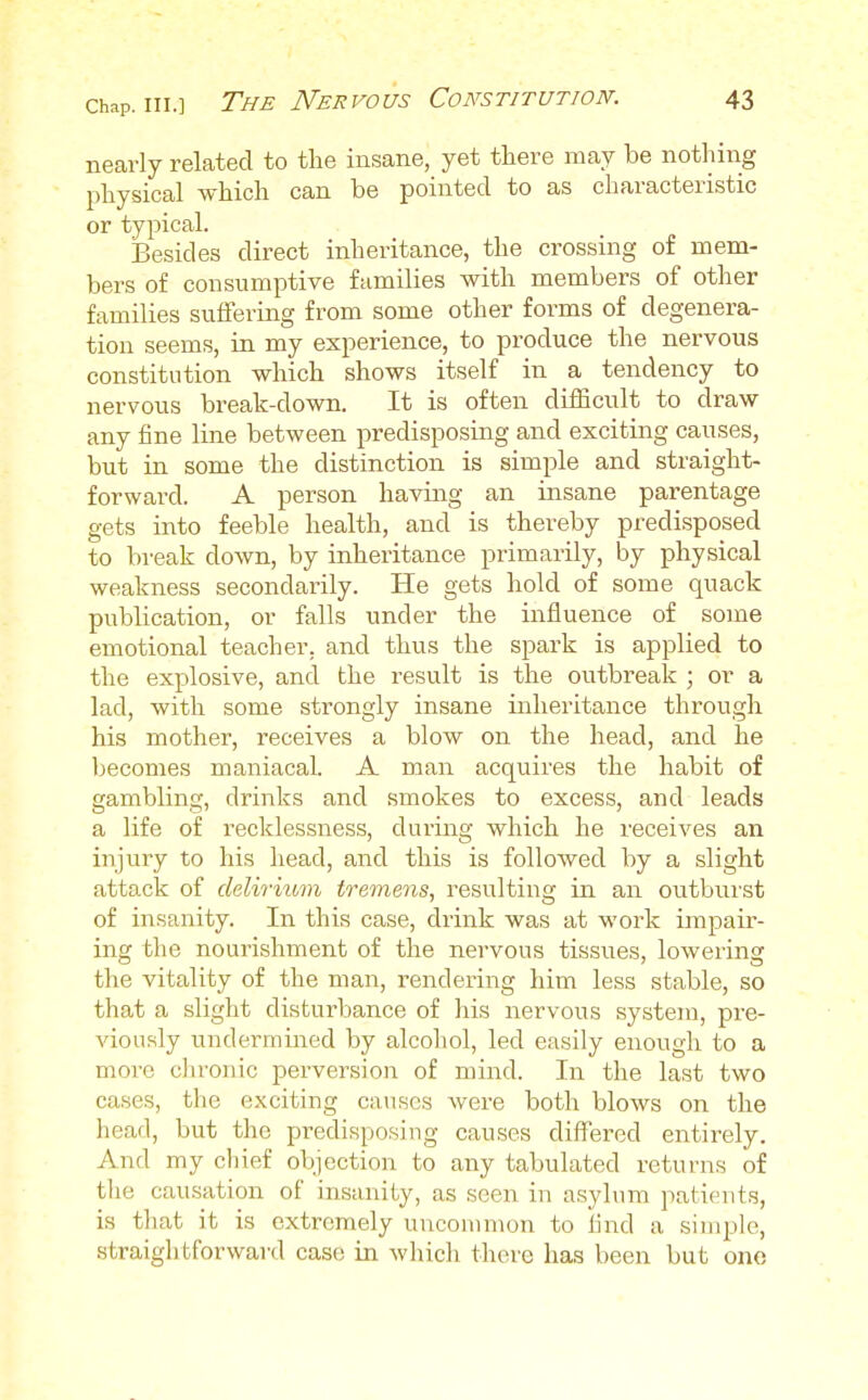 nearly related to the insane, yet there may be nothing physical which can be pointed to as characteristic or typical. Besides direct inheritance, the crossing of mem- bers of consumptive families with members of other families suffering from some other forms of degenera- tion seems, in my experience, to produce the nervous constitution which shows itself in a tendency to nervous break-down. It is often difficult to draw any fine line between predisposing and exciting causes, but in some the distinction is simple and straight- forward. A person having an insane parentage gets into feeble health, and is thereby predisposed to break down, by inheritance primarily, by physical weakness secondarily. He gets hold of some quack publication, or falls under the influence of some emotional teacher, and thus the spark is applied to the explosive, and the result is the outbreak ; or a lad, with some strongly insane inheritance through his mother, receives a blow on the head, and he becomes maniacal. A man acquires the habit of gambling, drinks and smokes to excess, and leads a life of recklessness, during which he receives an injury to his head, and this is followed by a slight attack of delirium tremens, resulting in an outburst of insanity. In this case, drink was at work impair- ing the nourishment of the nervous tissues, lowering the vitality of the man, rendering him less stable, so that a slight disturbance of his nervous system, pre- viously undermined by alcohol, led easily enough to a more chronic perversion of mind. In the last two cases, the exciting causes were both blows on the head, but the predisposing causes differed entirely. And my chief objection to any tabulated returns of the causation of insanity, as seen in asylum patients, is that it is extremely uncommon to find a simple, straightforward case in which there has been but one