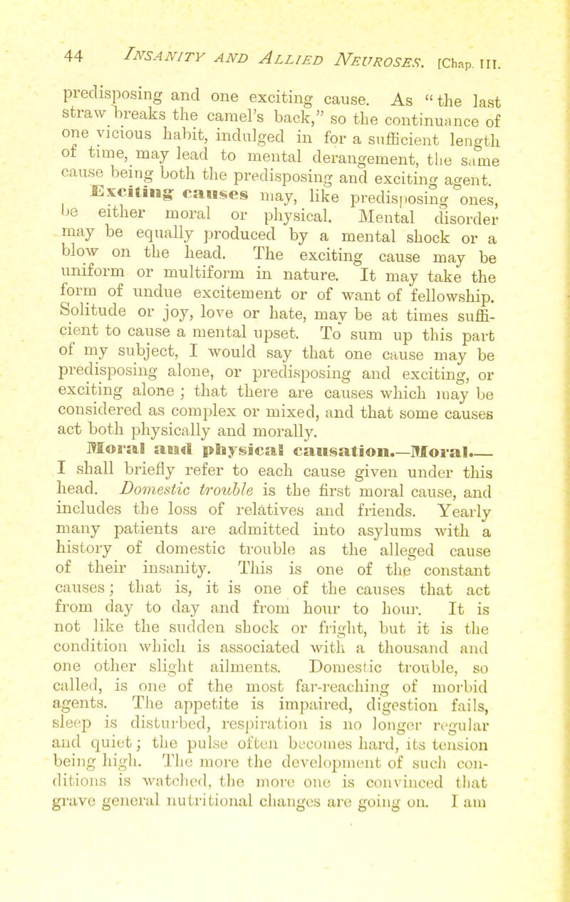 predisposing and one exciting cause. As  the last straw breaks the camel's back, so the continuance of one vicious habit, indulged in for a sufficient length of time, may lead to mental derangement, the same cause being both the predisposing and exciting agent Exciting: causes may, like predisposing ones, be either moral or physical. Mental disorder may be equally produced by a mental shock or a blow on the head. The exciting cause may be uniform or multiform in nature. It may take the form of undue excitement or of want of fellowship. Solitude or joy, love or hate, may be at times suffi- cient to cause a mental upset, To sum up this part of my subject, I would say that one cause may be predisposing alone, or predisposing and exciting, or exciting alone ; that there are causes which may be considered as complex or mixed, and that some causes act both physically and morally. Moral neari nfaysicaS causation.—Moral. I shall briefly refer to each cause given under this head. Domestic trouble is the first moral cause, and includes the loss of relatives and friends. Yearly many patients are admitted into asylums with a history of domestic trouble as the alleged cause of their insanity. This is one of the constant causes; that is, it is one of the causes that act from day to day and from hour to hour. It is not like the sudden shock or fright, but it is the condition which is associated with a thousand ami one other slight ailments. Domestic trouble, so called, is one of the most far-reaching of morbid agents. The appetite is impaired, digestion fails, sleep is disturbed, respiration is no longer regular and quiet.; the pulse often becomes hard, its tension being high. The more the development of such con- ditions is watched, the more one is convinced that grave general nutritional changes are going on. I am