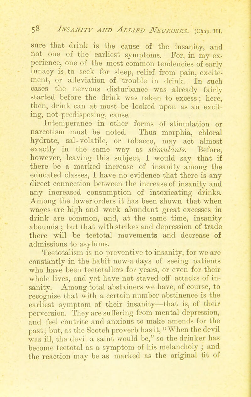 sure that drink is the cause of the insanity, and not one of the earliest symptoms. For, in my ex- perience, one of the most common tendencies of early lunacy is to seek for sleep, relief from pain, excite- ment, or alleviation of trouble in drink. In such cases the nervous disturbance was already fairly started before the drink was taken to excess; here, then, drink can at most be looked upon as an excit- ing, not predisposing, cause. Intemperance in other forms of stimulation or narcotism must be noted. Thus morphia, chloral hydrate, sal-volatile, or tobacco, may act almost exactly in the same way as stimulants. Before, however, leaving this subject, I would say that if there be a marked increase of insanity among the educated classes, I have no evidence that there is any direct connection between the increase of insanity and any increased consumption of intoxicating drinks. Among the lower orders it has been shown that when wages are high and work abundant great excesses in drink are common, and, at the same time, insanity abounds ; but that with strikes and depression of trade there will be teetotal movements and decrease of admissions to asylums. Teetotalism is no preventive to insanity, for we are constantly in the habit now-a-days of seeing patients who have been teetotallers for years, or even for their whole lives, and yet have not staved off attacks of in- sanity. Among total abstainers we have, of course, to recognise that with a certain number abstinence is the earliest symptom of their insanity—that is, of their perversion. They ai-e suffering from mental depression, and feel contrite and anxious to make amends for the past; but, as the Scotch proverb has it,  When the devil was ill, the devil a saint would be, so the drinker has become teetotal as a symptom of his melancholy ; and the reaction may be as marked as the original tit of