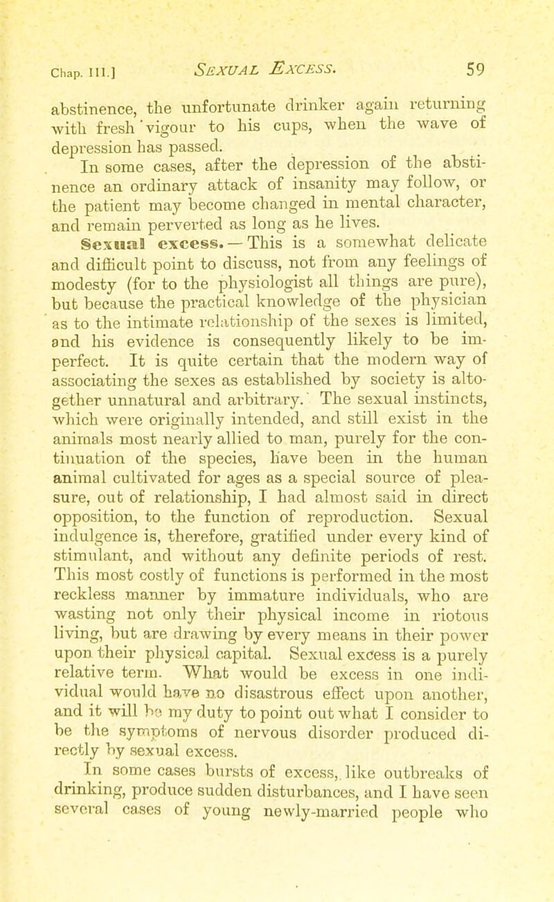 abstinence, the unfortunate drinker again returning with fresh'vigour to his cups, when the wave of depression has passed. In some cases, after the depression of the absti- nence an ordinary attack of insanity may follow, or the patient may become changed in mental character, and remain perverted as long as he lives. Sexual excess. —This is a somewhat delicate and difficult point to discuss, not from any feelings of modesty (for to the physiologist all things are pure), but because the practical knowledge of the physician as to the intimate relationship of the sexes is limited, and his evidence is consequently likely to be im- perfect. It is quite certain that the modern way of associating the sexes as established by society is alto- gether unnatural and arbitrary.' The sexual instincts, which were originally intended, and still exist in the animals most nearly allied to man, purely for the con- tinuation of the species, have been in the human animal cultivated for ages as a special source of plea- sure, out of relationship, I had almost said in direct opposition, to the function of reproduction. Sexual indulgence is, therefore, gratified under every kind of stimulant, and without any definite periods of rest. This most costly of functions is performed in the most reckless manner by immature individuals, who are wasting not only their physical income in riotous living, but are drawing by every means in their power upon their physical capital. Sexual excess is a purely relative term. What would be excess in one indi- vidual would have no disastrous effect upon another, and it will bo my duty to point out what I consider to be the symptoms of nervous disorder produced di- rectly by sexual excess. In some cases bursts of excess,, like outbreaks of drinking, produce sudden disturbances, and I have seen several cases of young newly-married people who