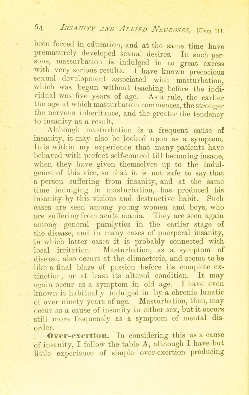 been forced in education, and at the same time have prematurely developed sexual desires. In such per- sons, masturbation is indulged in to great excess with very serious results. I have known precocious sexual development associated with masturbation, which was begun without teaching before the indi- vidual was five years of age. As a rule, the earlier the age at which masturbation commences, the stronger the nervous inheritance, and the greater the tendency to insanity as a result. Although masturbation is a frequent cause of insanity, it may also be looked upon as a symptom. It is within my experience that many patients have behaved with perfect self-control till becoming insane, when they have given themselves up to the indul- gence of this vice, so that it is not safe to say that a person suffering from insanity, and at the same time indulging in masturbation, has produced his insanity by this vicious and destructive habit. Such cases are seen among young women and boys, who are suffering from acute mania. They are seen again among general paralytics in the earlier stage of the disease, and in many cases of puerperal insanity, in which latter cases it is probably connected with local irritation. Masturbation, as a symptom of disease, also occurs at the climacteric, and seems to be like a final blaze of passion before its complete ex- tinction, or at least its altered condition. It may again occur as a symptom in old age. I have even known it habitually indulged in by a chronic lunatic of over ninety years of age. Masturbation, then, may occur as a cause of insanity in either sex, but it occurs still more frequently as a symptom of mental dis- order. ©ver-cx«rti©ii.—In considering this as a cause of insanity, I follow the table A, although I have but little experience of simple over-exertion producing