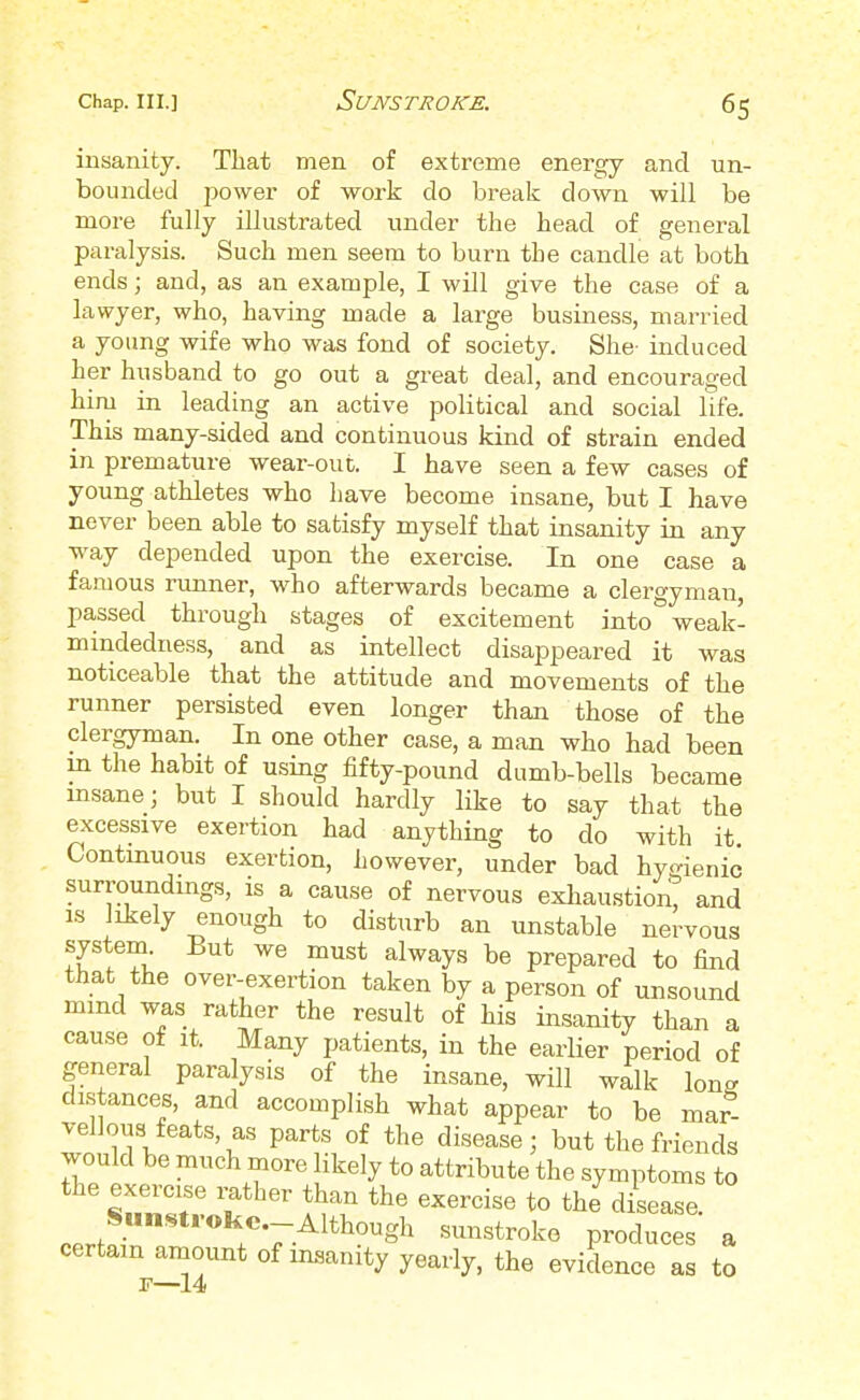 insanity. That men of extreme energy and un- bounded power of work do break clown will be more fully illustrated under the head of general paralysis. Such men seem to burn the candle at both ends; and, as an example, I will give the case of a lawyer, who, having made a large business, married a young wife who was fond of society. She- induced her husband to go out a great deal, and encouraged him in leading an active political and social life. This many-sided and continuous kind of strain ended in premature wear-out. I have seen a few cases of young athletes who have become insane, but I have never been able to satisfy myself that insanity in any way depended upon the exercise. In one case a famous runner, who afterwards became a clergyman, passed through stages of excitement into weak- mindedness, and as intellect disappeared it was noticeable that the attitude and movements of the runner persisted even longer than those of the clergyman. In one other case, a man who had been in the habit of using fifty-pound dumb-bells became insane; but I should hardly like to say that the excessive exertion had anything to do with it Continuous exertion, however, under bad hygienic surroundings, is a cause of nervous exhaustion, and is likely enough to disturb an unstable nervous system But we must always be prepared to find that the over-exertion taken by a person of unsound mind was rather the result of his insanity than a cause of it. Many patients, in the earlier period of general paralysis of the insane, will walk Ion- distances, and accomplish what appear to be mar- vellous feats as parts of the disease; but the friends would be much more likely to attribute the symptoms to the exercise rather than the exercise to the disease. Sunstroke .-Although sunstroke produces a certain amount of insanity yearly, the evidence as to f—14