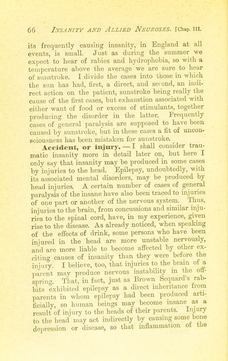 its frequently causing insanity, in England at all events, is small. Just as during the summer we expect to hear of rabies and hydrophobia, so with a temperature above the average we are sure to hear of sunstroke. I divide the cases into those in which the sun has had, first, a direct, and set ond, an indi- rect action on the patient, sunstroke being really the cause of the first cases, but exhaustion associated with either want of food or excess of stimulants, together producing the disorder in the latter. Frequently cases of general paralysis are supposed to have been caused by sunstroke, but in these cases a fit of uncon- sciousness has been mistaken for sunstroke. Accident, or injury. — I shall consider trau- matic insanity more in detail later on, but here I only say that insanity may be produced in some cases by injuries to the head. Epilepsy, undoubtedly, with its associated mental disorders, may be produced by head injuries. A certain number of cases of general paralysis of the insane have also been traced to injuries of one part or another of the nervous system. Thus, injuries to the brain, from concussions and similar inju- ries to the spinal cord, have, in my experience, given rise to the disease. As already noticed, when speaking of the effects of drink, some persons who have been injured in the head are more unstable nervously, and are more liable to become affected by other ex- citing causes of insanity than they were before the injury. I believe, too, that injuries to the brain of a parent may produce nervous instability m the off- spring. That, in fact, just as Brown Sequard's rab- bits exhibited epilepsy as a direct inheritance rrom parents in whom epilepsy had been produced arti- ficially, so human beings may become insane as a result of injury to the heads of their parents. Injury to the head may act indirectly by causing some bone depression or disease, so that inflammation of the