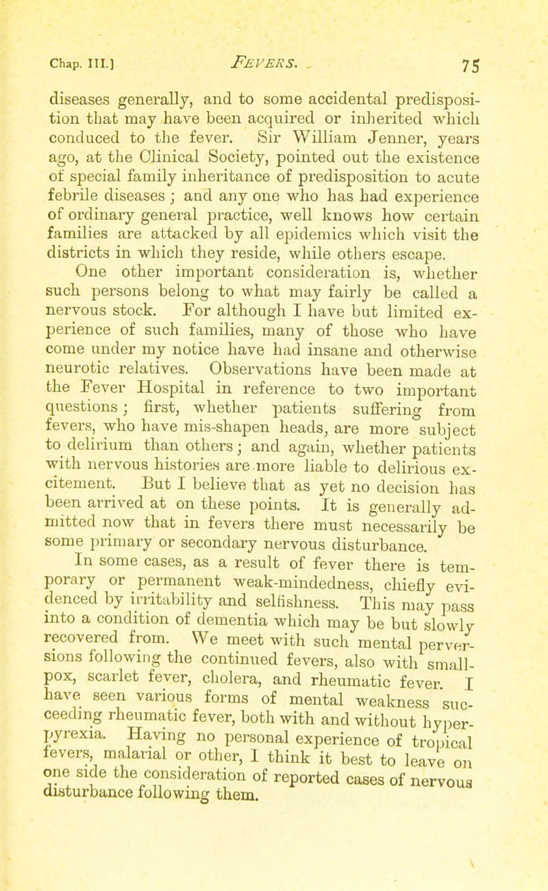 diseases generally, and to some accidental predisposi- tion that may have been acquired or inherited which conduced to the fever. Sir William Jenner, years ago, at the Clinical Society, pointed out the existence of special family inheritance of predisposition to acute febrile diseases ; and any one who has had experience of ordinary general practice, well knows how certain families are attacked by all epidemics which visit the districts in which they reside, while others escape. One other important consideration is, whether such persons belong to what may fairly be called a nervous stock. For although I have but limited ex- perience of such families, many of those who have come under my notice have had insane and otherwise neurotic relatives. Observations have been made at the Fever Hospital in reference to two important questions; first, whether patients suffering from fevers, who have mis-shapen heads, are more subject to delirium than others; and again, whether patients with nervous histories are.more liable to delirious ex- citement. But I believe that as yet no decision has been arrived at on these points. It is generally ad- mitted now that in fevers there must necessarily be some primary or secondary nervous disturbance. In some cases, as a result of fever there is tem- porary or permanent weak-mindedness, chiefly evi- denced by irritability and selfishness. This may pass into a condition of dementia which may be but slowlv recovered from. We meet with such mental perver- sions following the continued fevers, also with small- pox, scarlet fever, cholera, and rheumatic fever I have seen various forms of mental weakness suc- ceeding rheumatic fever, both with and without hyper- pyrexia. Having no personal experience of tropical fevers, malarial or other, I think it best to leave on one side the consideration of reported cases of nervous disturbance following them. \