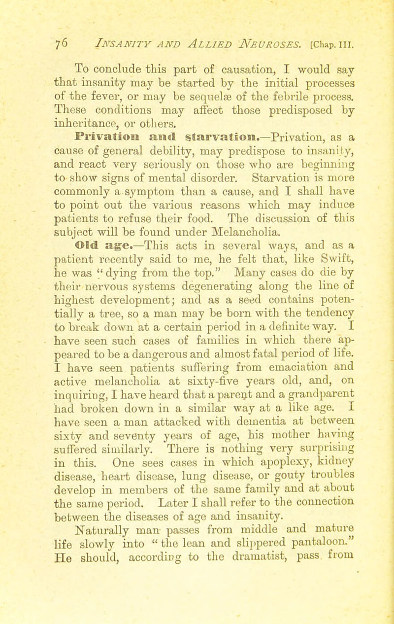 To conclude this part of causation, I would say- that insanity may be started by the initial processes of the fever, or may be sequelae of the febrile process. These conditions may affect those predisposed by inheritance, or others. Privation and starvation.—Privation, as a cause of general debility, may predispose to insanity, and react very seriously on those who are beginning to show signs of mental disorder. Starvation is more commonly a symptom than a cause, and I shall have to point out the various reasons which may induce patients to refuse their food. The discussion of this subject will be found under Melancholia. Old age.—This acts in several ways, and as a patient recently said to me, he felt that, like Swift, he was dying from the top. Many cases do die by their nervous systems degenerating along the line of highest development; and as a seed contains poten- tially a tree, so a man may be born with the tendency to break down at a certain period in a definite way. I have seen such cases of families in which there ap- peared to be a dangerous and almost fatal period of life. I have seen patients suffering from emaciation and active melancholia at sixty-five years old, and, on inquiring, I have heard that a parent and a grandparent had broken down in a similar way at a like age. I have seen a man attacked with dementia at between sixty and seventy years of age, his mother having suffered similarly. There is nothing very surprising in this. One sees cases in which apoplexy, kidney disease, heart disease, lung disease, or gouty troubles develop in members of the same family and at about the same period. Later I shall refer to the connection between the diseases of age and insanity. Naturally man passes from middle and mature life slowly into the lean and slippered pantaloon. He should, according to the dramatist, pass from