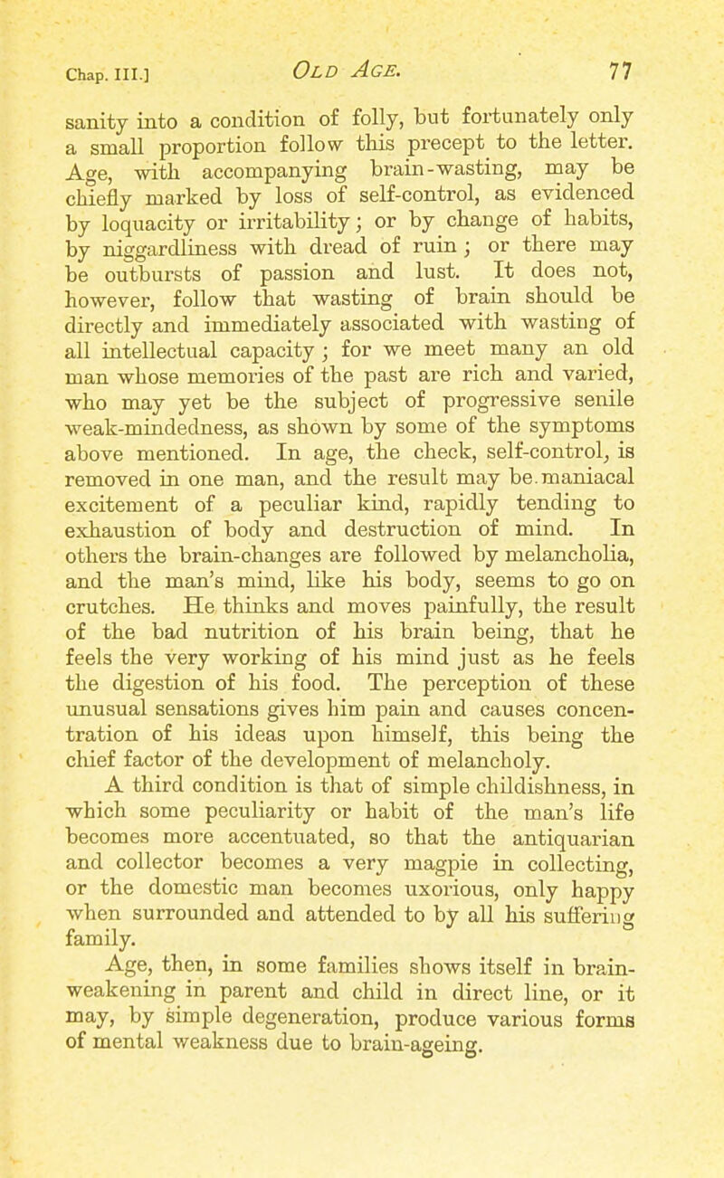 Chap. III.] sanity into a condition of folly, but fortunately only a small proportion follow this precept to the letter. Age, with accompanying brain-wasting, may be chiefly marked by loss of self-control, as evidenced by loquacity or irritability; or by change of habits, by niggardliness with dread of ruin ; or there may be outbursts of passion and lust. It does not, however, follow that wasting of brain should be directly and immediately associated with wasting of all intellectual capacity; for we meet many an old man whose memories of the past are rich and varied, who may yet be the subject of progressive senile weak-mindedness, as shown by some of the symptoms above mentioned. In age, the check, self-control, is removed in one man, and the result may be. maniacal excitement of a peculiar kind, rapidly tending to exhaustion of body and destruction of mind. In others the brain-changes are followed by melancholia, and the man's mind, like his body, seems to go on crutches. He thinks and moves painfully, the result of the bad nutrition of his brain being, that he feels the very working of his mind just as he feels the digestion of his food. The perception of these unusual sensations gives him pain and causes concen- tration of his ideas upon himself, this being the chief factor of the development of melancholy. A third condition is that of simple childishness, in which some peculiarity or habit of the man's life becomes more accentuated, so that the antiquarian and collector becomes a very magpie in collecting, or the domestic man becomes uxorious, only happy when surrounded and attended to by all his suffering family. Age, then, in some families shows itself in brain- weakening in parent and child in direct line, or it may, by simple degeneration, produce various forms of mental weakness due to brain-aseinc.