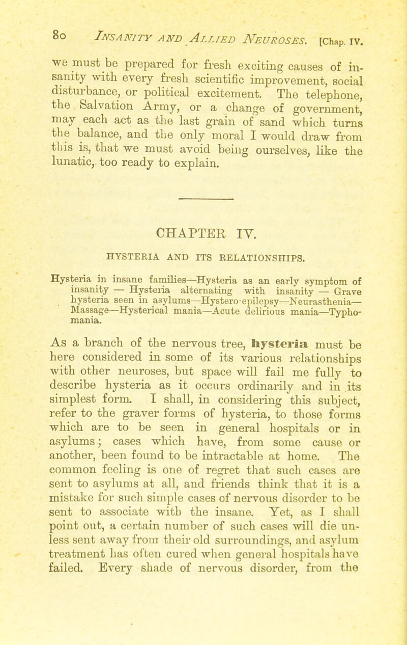 we must be prepared for fresh exciting causes of in- sanity with every fresh scientific improvement, social disturbance, or political excitement. The telephone, the Salvation Army, or a change of government, may each act as the last grain of sand which turns the balance, and the only moral I would draw from this is, that we must avoid being ourselves, like the lunatic, too ready to explain. CHAPTER IV. HYSTERIA AND ITS RELATIONSHIPS. Hysteria in insane families—Hysteria as an early symptom of insanity — Hysteria alternating with insanity — Grave hysteria seen in asylums—Hystero-epilepsy—Neurasthenia— Massage—Hysterical mania—Acute delirious mania—Typho- mania. As a branch of the nervous tree, hysteria must be here considered in some of its various relationships with other neuroses, but space will fail me fully to describe hysteria as it occurs ordinarily and in its simplest form I shall, in considering this subject, refer to the graver forms of hysteria, to those forms which are to be seen in general hospitals or in asylums j cases which have, from some cause or another, been found to be intractable at home. The common feeling is one of regret that such cases are sent to asylums at all, and friends think that it is a mistake for such simple cases of nervous disorder to be sent to associate with the insane. Yet, as I shall point out, a certain number of such cases will die un- less sent away from their old surroundings, and asylum treatment has often cured when general hospitals have failed. Every shade of nervous disorder, from the