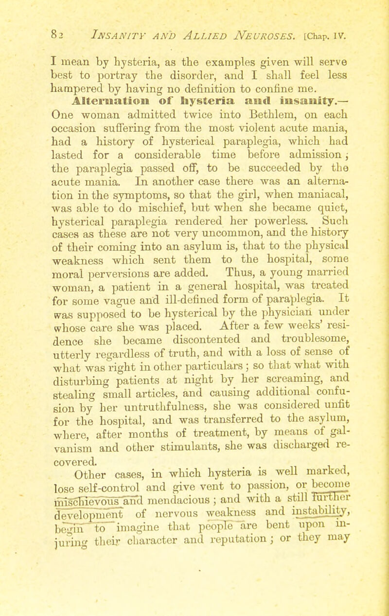 I mean by hysteria, as the examples given will serve best to portray the disorder, and I shall feel less hampered by having no definition to confine me. Alternation of hysteria and insanity.— One woman admitted twice into Bethlem, on each occasion suffering from the most violent acute mania, had a history of hysterical paraplegia, which had lasted for a considerable tune before admission j the paraplegia passed off, to be succeeded by the acute mania. In another case there was an alterna- tion in the symptoms, so that the girl, when maniacal, was able to do mischief, but when she became quiet, hysterical paraplegia rendered her powerless. Such cases as these are not very uncommon, and the history of their coming into an asylum is, that to the physical weakness which sent them to the hospital, some moral perversions are added. Thus, a young married woman, a patient in a general hospital, was treated for some vague and ill-defined form of paraplegia. It was supposed to be hysterical by the physician under whose care she was placed. After a few weeks' resi- dence she became discontented and troublesome, utterly regardless of truth, and with a loss of sense of what was right in other particulars ; so that what with disturbing patients at night by her screaming, and stealing small articles, and causing additional confu- sion by her untruthfulness, she was considered unfit for the hospital, and was transferred to the asylum, where, after months of treatment, by means of gal- vanism and other stimulants, she was discharged re- covered. Other cases, in which hysteria is well marked, lose self-control and give vent to passion, or become miscHeywrand mendacious ; and with a still further development of nervous weakness and instalfibty, b,,,,-in to imagine that people are bout, upon in- juring their character and reputation \ or they may