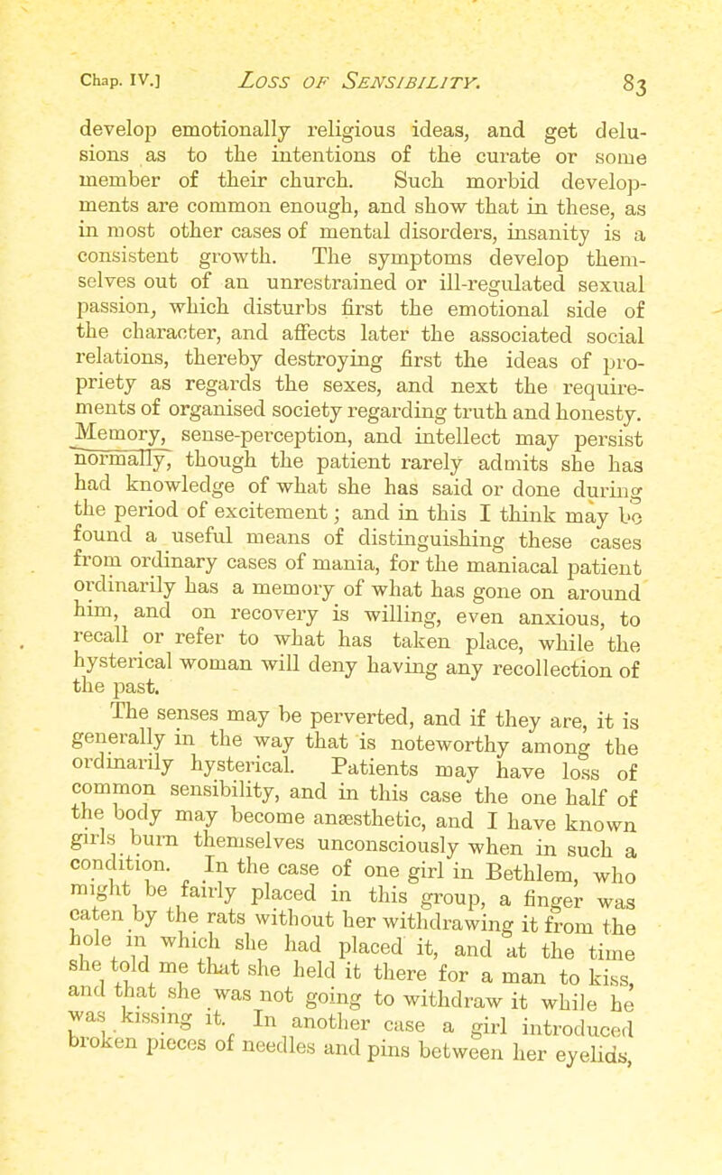 33 develop emotionally religious ideas, and get delu- sions as to the intentions of the curate or some member of their church. Such morbid develop- ments are common enough, and show that in these, as in most other cases of mental disorders, insanity is a consistent growth. The symptoms develop them- selves out of an unrestrained or ill-regulated sexual passion, which disturbs first the emotional side of the character, and affects later the associated social relations, thereby destroying first the ideas of pro- priety as regards the sexes, and next the require- ments of organised society regarding truth and honesty. ^Memory, sense-perception, and intellect may persist normally; though the patient rarely admits she has had knowledge of what she has said or done during the period of excitement; and in this I think may bo found a useful means of distinguishing these cases from ordinary cases of mania, for the maniacal patient ordinarily has a memory of what has gone on around him, and on recovery is willing, even anxious, to recall or refer to what has taken place, while the hysterical woman will deny having any recollection of the past. The senses may be perverted, and if they are, it is generally m the way that is noteworthy among the ordinarily hysterical. Patients may have loss of common sensibility, and in this case the one half of the body may become ansesthetic, and I have known girls bum themselves unconsciously when in such a condition. In the case of one girl in Bethlem, who might be fairly placed in this group, a finger was eaten by the rats without her withdrawing it from the hole m which she had placed it, and at the time she told me that she held it there for a man to kiss, and that she was not going to withdraw it while he was Wg it In another case a girl introduced broken pieces of needles and pins between her eyelids
