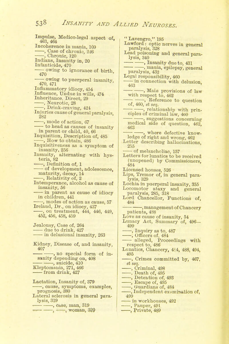 Impulse, Medico-legal aspect of. 463,464 ' Incoherence in mania, 109 , Case of chronic 246 , Chronic, 120 Indians, Insanity in, 20 Infanticide, 470 owing to ignorance of birth. 470 owing to puerperal insanity. 470,471 Inflammatory idiocy, 454 Influence, Undue in wills, 474 Inheritance. Direct. 29 , Neurotic, 28 , Drink-craving, 421 Injuries cause of general paralysis, 282 , mode of action, 67 to head as causes of insanity in parent or child, 40, 66 Inquisition, Description of, 485 , How to obtain, 486 Inquisitiveness as a symptom of insanity, 256 Insanity, alternating with hys- teria, 82 , Definition of, 1 of development, adolescence, maturity, decay, 14 , Relativity of, 2 Intemperance, alcohol as cause of insanity, 56 in parent as cause of idiocy in children, 441 , modes of action as cause, 57 Ireland, Dr., on idiocy, 437 , on treatment, 444, 446, 449, 452, 456, 458, 459 Jealousy, Case of, 264 due to drink, 427 in delusional insanity, 263 Kidney, Disease of, and insanity. 407 , no special form of in- sanity depending on, 408 , suicide, 410 Kleptomania, 271, 466 from drink, 427 Lactation, Insanity of, 379 , cause, symptoms, examples, prognosis, 380 Lateral sclerosis in general para- lysis, 319 , case, man, 319 t» , , woman, 320  Lavengro, 195 Lawford: optic nerves in general paralysis, 328 Lead poisoning and general para- lysis, 340 , Insanity due to, 431 , mania, epilepsy, general paralysis, 432 Legal responsibility, 460 in connection with delusion. 463 ' , Main provisions of law with respect to, 462 , Reference to question of, 460, et seq. 7 , relationship with prin- ciples of criminal law, 460 , suggestions concerning medical side of question, 462, 463 , where defective know- ledge of right and wrong, 462 Letter describing hallucinations. 255 of melancholiac, 157 Letters for lunatics to be received (unopened) by Commissioners, 484 Licensed houses, 526 Lips, Tremor of, in general para- lysis, 329 Lochia in puerperal insanity, 355 Locomotor ataxy and general paralysis, 285, 318 Lord Chancellor, Functions of, 484 , management of Chancery patients, 438 Love as cause of insanity, 54 Lunacy Act, Summary of, 496— 499 , Inquiry as to, 487 , Officers of, 484 alleged, Proceedings with respect to, 486 Lunatics, Chancery, 4S4, 488, 494, 495 , Crimes committed by, 467, et seq. , Criminal, 498 , Death of, 495 , Detention of, 493 , Escape of, 495 , Uuardions of, 484 , Independent examination of, 499 in workhouses, 492 , Pauper, 491 , Private, 489