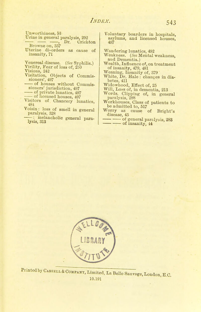 Unwortliiuess, 53 Urine in general paralysis, 292 , Dr. Crichton Browne on, 357 tTtei-ine disorders as cause of insanity, 71 Venereal disease. (See Syphilis.) Virility, Fear of loss of, 250 Visions, 242 Visitation, Objects of Commis- sioners', 497 of houses .without Commis- sioners' jurisdiction, 497 of private lunatics, 497 of licensed houses, 497 Visitors of Chancery lunatics, 48-A Voisin: loss of smell in general paralysis, 328 ——: melancholic general para- lysis, 313 Voluntary boarders in hospitals, asylums, and licensed houses, 497 Wandering lunatics, 492 Weakness. (See Mental weakness, and Dementia.) Wealth, Influence of, on treatment of insanity, 479, 481 Weaning, Insanity of, 379 White, Dr. Hale : changes in dia- betes, 411 Widowhood, Effect of, 25 Will, Loss of, in dementia, 213 Words. Clipping of, in general paralysis, 288 Workhouses, Class of patients to be admitted to, 517 Worry as cause of Bright's disease, 45 of general paralysis, 283 of insanity, 44 iiitcdby Cassell & Company, Limited, La Belle Sauvage, London, 10.191