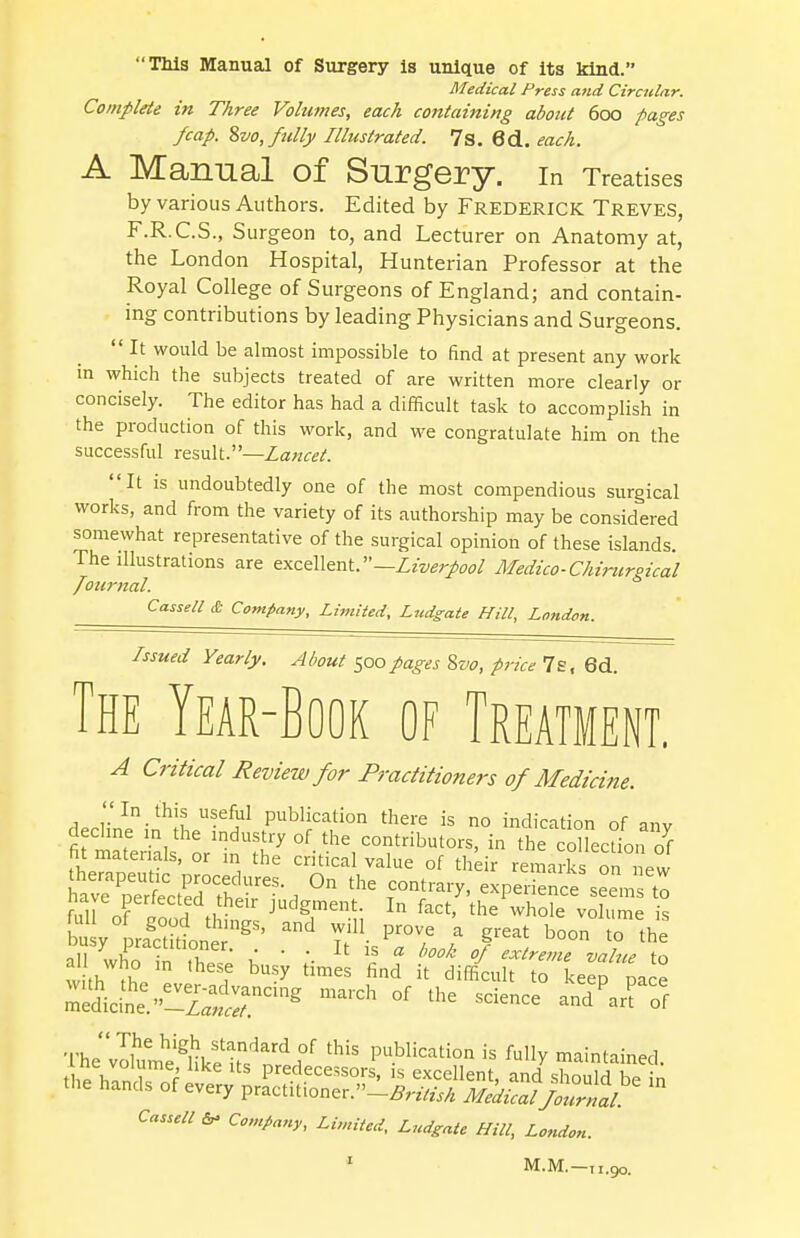 This Manual of Surgery is unique of its kind. Medical Press and Circular. Complete in Three Volumes, each containing about 600 pages /cap. Svo, fully Illustrated. 7s. 6d. each. A Manual of Surgery, in Treatises by various Authors. Edited by Frederick Treves, F.R.C.S., Surgeon to, and Lecturer on Anatomy at, the London Hospital, Hunterian Professor at the Royal College of Surgeons of England; and contain- ing contributions by leading Physicians and Surgeons.  It would be almost impossible to find at present any work in which the subjects treated of are written more clearly or concisely. The editor has had a difficult task to accomplish in the production of this work, and we congratulate him on the successful result.—Lancet. It is undoubtedly one of the most compendious surgical works, and from the variety of its authorship may be considered somewhat representative of the surgical opinion of these islands. The illustrations are excellent.— Liverpool Medico-Chirurgical journal. Cassette Company, Limited, Ludgate Hill, London. Issued Yearly. About 500 pages Svo, price 7s, 6d. The Year-Book of Treatment. A Critical Review for Practitioners of Medicine. ''In this useful publication there is no indication of anv decline m the industry of the contributors, in the colkctLn 7f fit materials, or in the critical value of their remarks on new aU who in these busy times find it difficult to keep pace ^J&5£2?*a* march of the science -d - °f  The high standard of this publication is fully maintained Cassell & Company, Limited, Ludgate Hill, London.