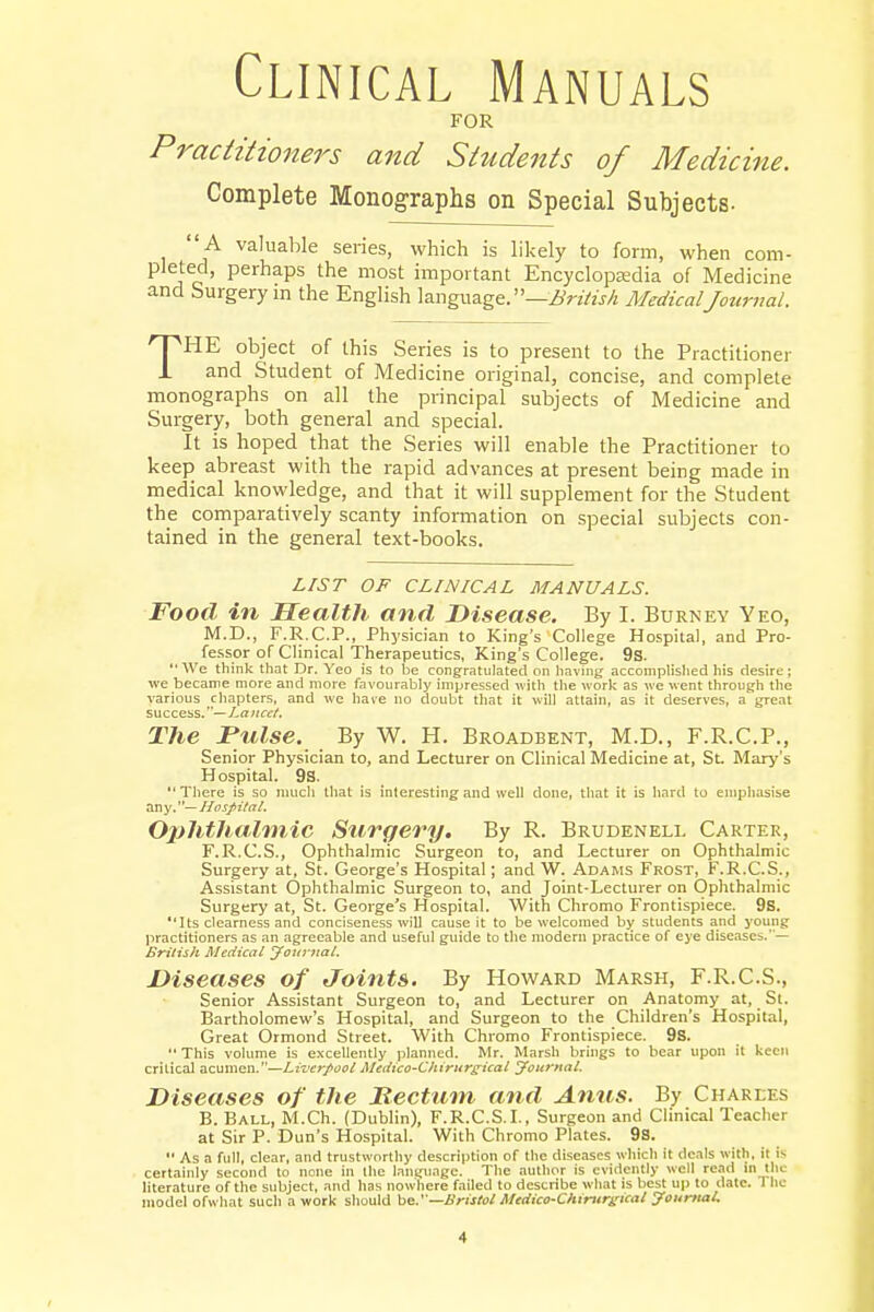 Clinical Manuals FOR Practitioners and Students of Medicine. Complete Monographs on Special Subjects- A valuable series, which is likely to form, when com- pleted, perhaps the most important EncyclopEedia of Medicine and Surgery in the English language. —British Medical Journal. THE object of this Series is to present to the Practitioner and Student of Medicine original, concise, and complete monographs on all the principal subjects of Medicine and Surgery, both general and special. It is hoped that the Series will enable the Practitioner to keep abreast with the rapid advances at present being made in medical knowledge, and that it will supplement for the Student the comparatively scanty information on special subjects con- tained in the general text-books. LIST OF CLINICAL MANUALS. Food in Health and Disease. By I. Burney Yeo, M.D., F.R.C.P., Physician to King's College Hospital, and Pro- fessor of Clinical Therapeutics, King's College. 9s. We think that Dr. Yeo is to be congratulated on having accomplished his desire; we became more and more favourably impressed with the work as we went through the various chapters, and we have no doubt that it will attain, as it deserves, a great success.—Lancet. The Pulse. By W. H. Broadbent, M.D., F.R.C.P., Senior Physician to, and Lecturer on Clinical Medicine at, St. Mary's Hospital. 9s. There is so much that is interesting and well done, that it is hard to emphasise any.— Hospital. Ophthalmic Surgery. By R. Brudenell Carter, F.R.C.S., Ophthalmic Surgeon to, and Lecturer on Ophthalmic Surgery at, St. George's Hospital; and W. Adams Frost, F.R.C.S., Assistant Ophthalmic Surgeon to, and Joint-Lecturer on Ophthalmic Surgery at, St. George's Hospital. With Chromo Frontispiece. 9s. Its clearness and conciseness will cause it to be welcomed by students and young practitioners as an agreeable and useful guide to the modern practice of eye diseases.— British Medical Journal. Diseases of Joints. By Howard Marsh, F.R.C.S., Senior Assistant Surgeon to, and Lecturer on Anatomy at, St. Bartholomew's Hospital, and Surgeon to the Children's Hospital, Great Ormond Street. With Chromo Frontispiece. 9S.  This volume is excellently planned. Mr. Marsh brings to bear upon it keen critical acumen.—Liverpool Medico-Chirurgical Journal. Diseases of the Rectum and Anus. By Charles B. Ball, M.Ch. (Dublin), F.R.C.S.I., Surgeon and Clinical Teacher at Sir P. Dun's Hospital. With Chromo Plates. 9s.  As a full, clear, and trustworthy description of the diseases which it deals with, ii is certainly second to none in Hie language. The author is evidently well read In the literature of the subject, and has nowhere failed to describe what is best up to date. 1 he model ofwhat such a work should be.'—Bristol Medico-Chirurgicat Journal. •t