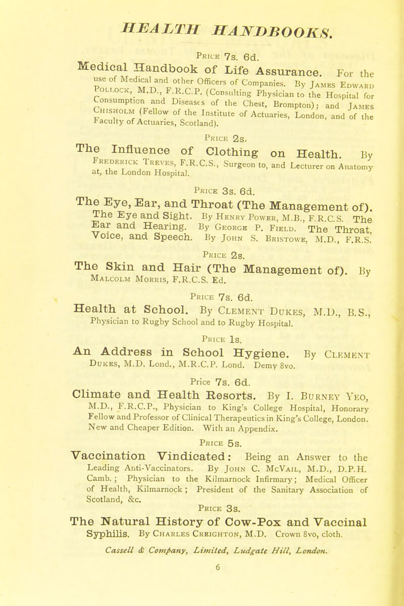 HEALTH HANDBOOKS. Price 7s. 6d. Medical Handbook of Life Assurance. For the use of Medical and other Officers of Companies. By James Edward Pollock, M.D, F.R.C.P. (Consulting Physician to the Hospital for Consumption and Diseases of the Chest, Brompton); and James Chisholm Fellow of the Institute of Actuaries, London, and of the t acuity of Actuaries, Scotland). Price 2s. The Influence of Clothing on Health. By Frederick Treves, F.R.C.S., Surgeon to, and Lecturer on Anatomy at, the London Hospital. Price 3s. 6d. The Eye, Ear, and Throat (The Management of). The Eye and Sight. By Henry Power, M.B., F.R.C.S. The Ear and Hearing. By George p. Field. The Throat Voice, and Speech. By John s. Bristowe, m.D., f.r.s.' Price 2s. The Skin and Hair (The Management of). By Malcolm Morris, F.R.C.S. Ed. Price 7s. 6d. Health at School. By Clement Dukes, M.D., B.S., Physician to Rugby School and to Rugby Hospital. Price Is. An Address in School Hygiene. By Clement Dukes, M.D. Lond., M.R.C.P. Lond. Demy 8vo. Price 7s. 6d. Climate and Health Resorts. By I. Burney Yeo, M.D., F.R.C.P., Physician to King's College Hospital, Honorary Fellow and Professor of Clinical Therapeutics in King's College, London. New and Cheaper Edition. With an Appendix. Price 5s. Vaccination Vindicated: Being an Answer to the Leading Anti-Vaccinators. By John C. McVail, M.D., D.P.H. Camb. ; Physician to the Kilmarnock Infirmary; Medical Officer of Health, Kilmarnock ; President of the Sanitary Association of Scotland, &c. Price 3s. The Natural History of Cow-Pox and Vaccinal Syphilis. By Charles Creighton, M.D. Crown 8vo, cloth. Cassell <& Company, Limited, Ludgate Hill, London.