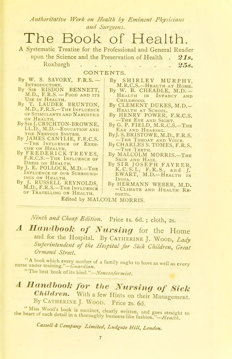 Authoritative Work on Health by Eminent Physicians and Surgeons. The Book of Health. A Systematic Treatise for the Professional and General Reader upon the Science and the Preservation of Health . 21S. Roxburgh 25s. CONTENTS. By W. S. SAVORY, F.R.S. — Introductory. By Sir RISDON BENNETT, M.D., F.R.S.— Food and its Use in Health. By T. LAUDER BRUNTON, M.D., F.R.S.-The Influence of Stimulants and Narcotics on Health. BySiRj.CRICHTON-BROWNE, LL.D., M.D.—Education and the Nervous System. By JAMES CANTLIE, F.R.C.S. —The Influence of Exer- cise on Health. By FREDERICK TREVES, F.R.C.S.—The Influence of Dress on Health. By J. E. POLLOCK, M.D.—The Influence of our Surround- ings on Health. By J. RUSSELL REYNOLDS, M.D., F.R.S.—The Influence of Travelling on Health. By SHIRLEY MURPHY, M.R.C.S.—Health at Home. By W. B. CHEADLE, M.D.— Health in Infancy and Childhood. By CLEMENT DUKES, M.D.- Health at School. By HENRY POWER, F.R.C.S. —The Eye and Sight. By G. P. FIELD, M.R.CS.-The Ear and Hearing. ByJ. S. BRISTOWE, M.D., F.R.S. —The Throat and Voice. By CHARLES S. TOMES, F.R.S. —The Teeth. By MALCOLM MORRIS.—The Skin and Hair. By SIR JOSEPH FAYRER, K.C.S. I., F.R.S., and J. EVVART, M.D.-Health in India. By HERMANN WEBER, M.D. —Climate and Health Re- sorts. Edited by MALCOLM MORRIS. Ninth and Cheap Edition. Price is. 6d. ; cloth, 2s. A Handbook of Nursing for the Home and for the Hospital. By Catherine J. Wood, Lady Superintendent of the Hospital for Sick Children, Great Ormond Street. nurse und°e° trlinin^^?' * ^ ^ '° ^ aS We» as <~ery  The best book of its kind.—Nonconformist. A Handbook for the Nursing of Sick Children. With a few Hints on their Management By Catherine J. Wood. Price 2s 6d CasSell& Company Limited, Ludgate Hill, London.