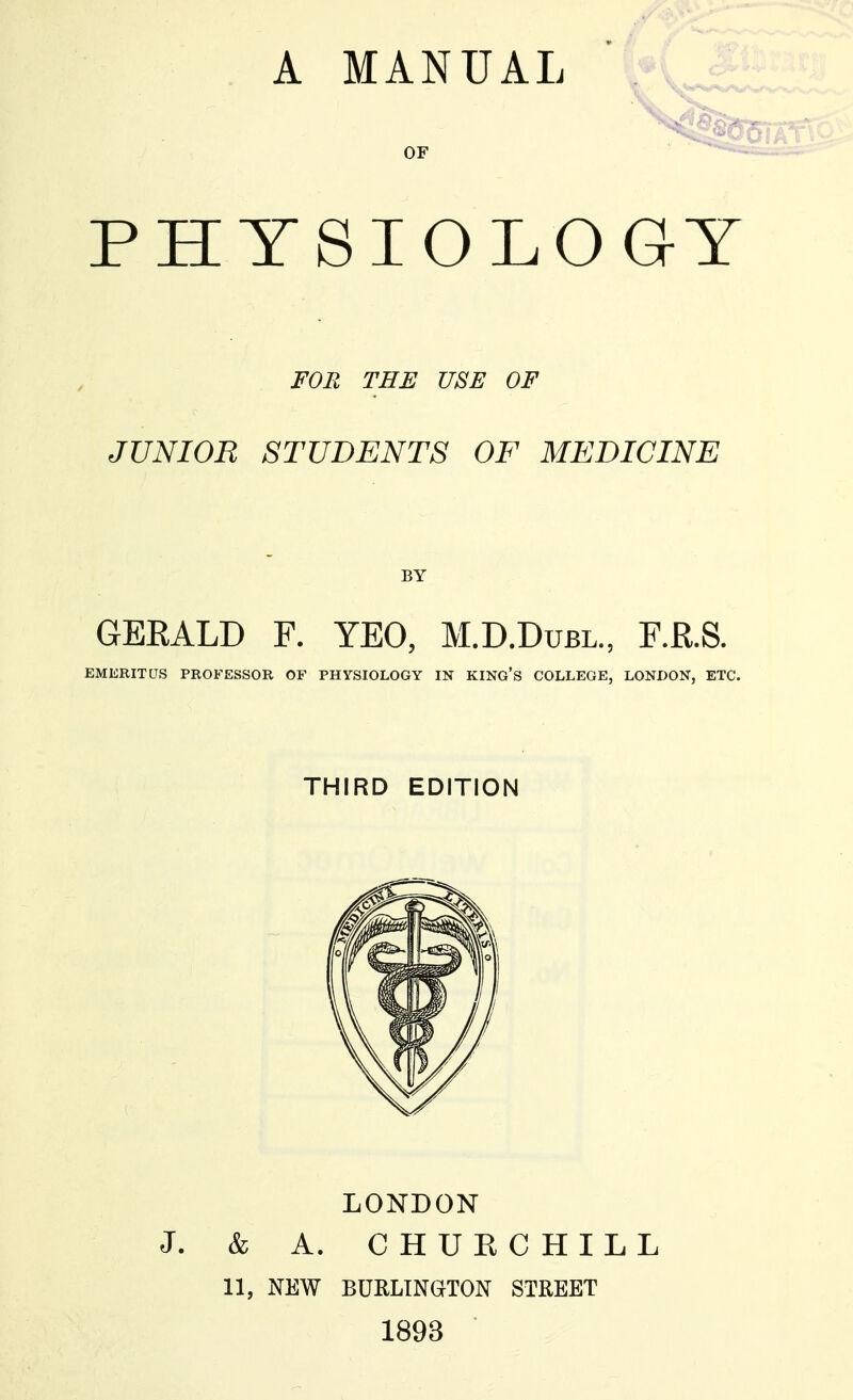 OF PHYSIOLOGY FOR TEE USE OF JUNIOR STUDENTS OF MEDICINE GERALD F. YEO, M.D.Dubl., F.R.S. EMERITUS PROFESSOR OF PHYSIOLOGY IN KING'S COLLEGE, LONDON, ETC. THIRD EDITION LONDON J. & A. CHUECHILL 11, NEW BURLINGTON STREET 1893