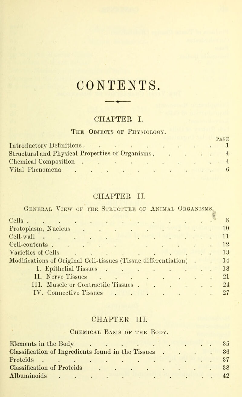 CONTENTS. CHAPTER I. The Objects of Physiology. PAGE Introductory Definitions......... 1 Structural and Physical Properties ol* Organisms 4 Chemical Composition . ....... 4 Vital Phenomena .......... 6 CHAPTER II. General View of the Structure of Animal Organisms. i Cells 8 Protoplasm, Nucleus . . . . . . . . .10 Cell-wall . . . . ... 11 Cell-contents ...... ..... 12 Varieties of Cells . . . . . . . . 13 Modifications of Original Cell-tissues (Tissue differentiation) . . 14 I. Epithelial Tissues 18 II. Nerve Tissues . . . . . . . .21 III. Muscle or Contractile Tissues . . . . . . 24 IV. Connective Tissues ....... 27 CHAPTER III. Chemical Basis of the Body. Elements in the Body ......... 35 Classification of Ingredients found in the Tissues .... 36 Proteids 37 Classification of Proteids ........ 38 Albuminoids ........... 42