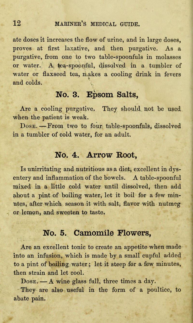 ate doses it increases the flow of urine, and in large doses, proves at first laxative, and then purgative. As a purgative, from one to two table-spoonfuls in molasses or water. A lea-spoonful, dissolved in a tumbler of water or flaxseed tea, makes a cooling drink in fevers and colds. No. 3. Epsom Salts, Are a cooling purgative. They should not be used when the patient is weak. Dose.—From two to four table-spoonfuls, dissolved in a tumbler of cold water, for an adult. No. 4. Arrow Root, Is unirritating and nutritious as a diet, excellent in dys- entery and inflammation of the bowels. A table-spoonful mixed in a little cold water until dissolved, then add about a pint of boiling water, let it boil for a few min- utes, after which season it with salt, flavor with nutmeg or lemon, and sweeten to taste. No. 5. Camomile Flowers, Are an excellent tonic to create an appetite when made into an infusion, which is made by a small cupful added to a pint of boiling water; let it steep for a few minutes, then strain and let cool. Dose. — A wine glass full, three times a day. They are also useful in the form of a poultice, to abate pain.