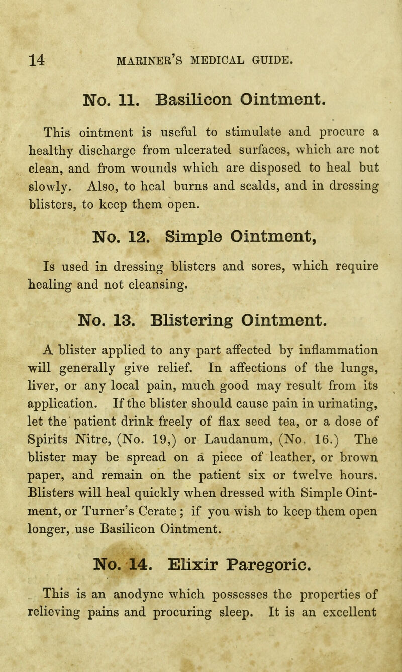 No. 11. Basilicon Ointment. This ointment is useful to stimulate and procure a healthy discharge from ulcerated surfaces, which are not clean, and from wounds which are disposed to heal but slowly. Also, to heal burns and scalds, and in dressing blisters, to keep them open. No. 12. Simple Ointment, Is used in dressing blisters and sores, which require healing and not cleansing. No. 13. Blistering Ointment. A blister applied to any part affected by inflammation will generally give relief. In affections of the lungs, liver, or any local pain, much good may result from its application. If the blister should cause pain in urinating, let the patient drink freely of flax seed tea, or a dose of Spirits Nitre, (No. 19,) or Laudanum, (No, 16.) The blister may be spread on a piece of leather, or brown paper, and remain on the patient six or twelve hours. Blisters will heal quickly when dressed with Simple Oint- ment, or Turner's Cerate ; if you wish to keep them open longer, use Basilicon Ointment. No. 14. Elixir Paregoric. This is an anodyne which possesses the properties of relieving pains and procuring sleep. It is an excellent