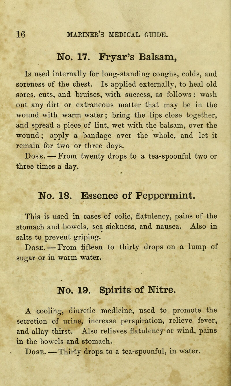 No. 17. Fryar's Balsam, Is used internally for long-standing coughs, colds, and soreness of the chest. Is applied externally, to heal old sores, cuts, and bruises, with success, as follows : wash out any dirt or extraneous matter that may be in the wound with warm water; bring the lips close together, and spread a piece of lint, wet with the balsam, over the wound; apply a bandage over the whole, and let it remain for two or three days. Dose. — From twenty drops to a tea-spoonful two or three times a day. No. 18. Essence of Peppermint. This is used in cases of colic, flatulency, pains of the stomach and bowels, sea sickness, and nausea. Also in salts to prevent griping. Dose. — From fifteen to thirty drops on a lump of sugar or in warm water. No. 19. Spirits of Nitre. A cooling, diuretic medicine, used to promote the secretion of urine, increase perspiration, relieve fever, and allay thirst. Also relieves flatulency or wind, pains in the bowels and stomach. Dose. — Thirty drops to a tea-spoonful, in water.