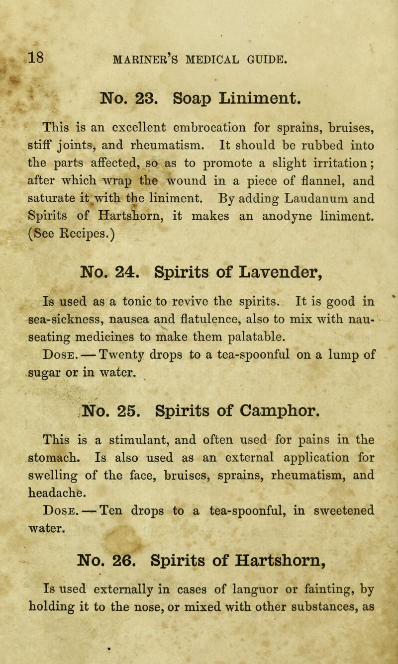 No. 23. Soap Liniment. This is an excellent embrocation for sprains, bruises, stiff joints, and rheumatism. It should be rubbed into the parts affected, so as to promote a slight irritation; after which wrap the wound in a piece of flannel, and saturate it with the liniment. By adding Laudanum and Spirits of Hartshorn, it makes an anodyne liniment. (See Recipes.) No. 24. Spirits of Lavender, Is used as a tonic to revive the spirits. It is good in sea-sickness, nausea and flatulence, also to mix with nau- seating medicines to make them palatable. Dose. — Twenty drops to a tea-spoonful on a lump of sugar or in water. No. 25. Spirits of Camphor. This is a stimulant, and often used for pains in the stomach. Is also used as an external application for swelling of the face, bruises, sprains, rheumatism, and headache. Dose. — Ten drops to a tea-spoonful, in sweetened water. No. 26. Spirits of Hartshorn, Is used externally in cases of languor or fainting, by holding it to the nose, or mixed with other substances, as