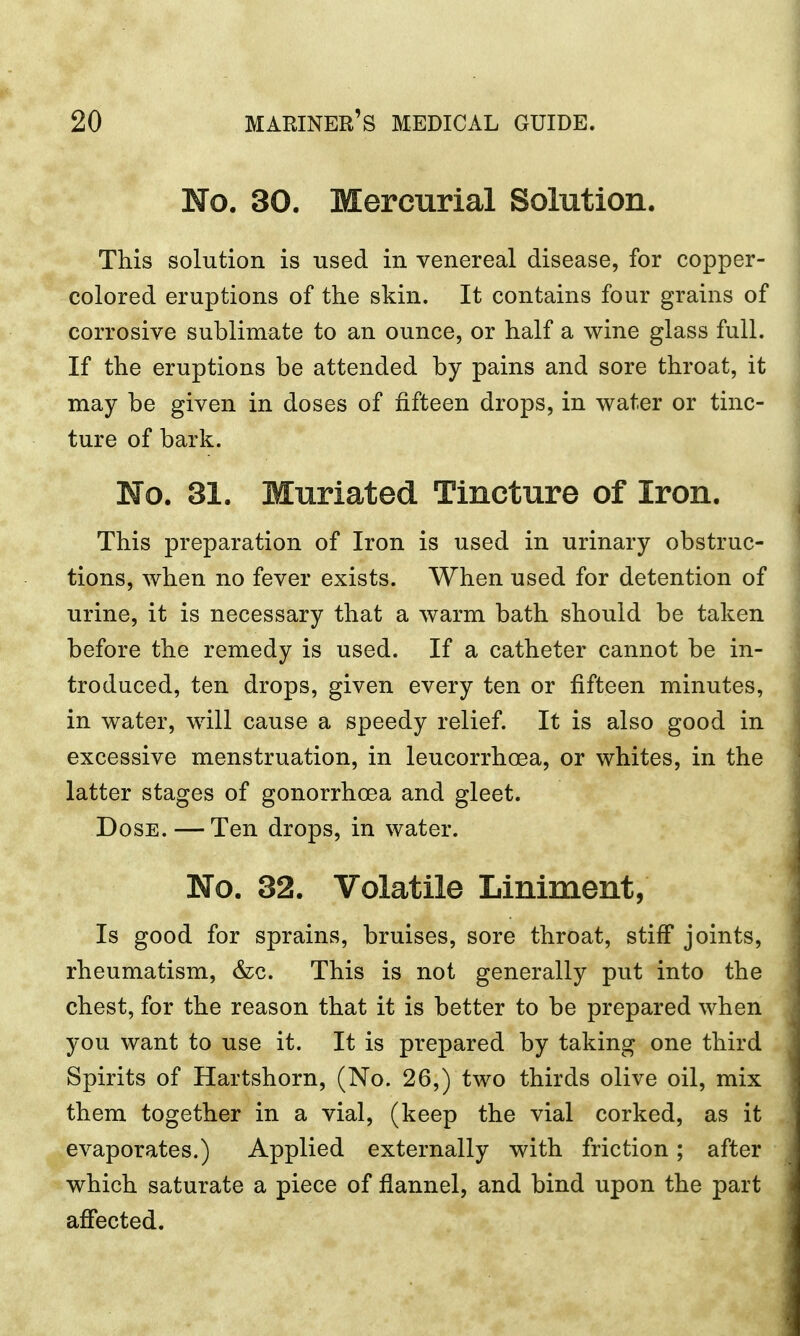 No. 30. Mercurial Solution. This solution is used in venereal disease, for copper- colored eruptions of the skin. It contains four grains of corrosive sublimate to an ounce, or half a wine glass full. If the eruptions be attended by pains and sore throat, it may be given in doses of fifteen drops, in water or tinc- ture of bark. No. 31. Muriated Tincture of Iron. This preparation of Iron is used in urinary obstruc- tions, when no fever exists. When used for detention of urine, it is necessary that a warm bath should be taken before the remedy is used. If a catheter cannot be in- troduced, ten drops, given every ten or fifteen minutes, in water, will cause a speedy relief. It is also good in excessive menstruation, in leucorrhcea, or whites, in the latter stages of gonorrhoea and gleet. Dose. — Ten drops, in water. No. 32. Volatile Liniment, Is good for sprains, bruises, sore throat, stiff joints, rheumatism, &c. This is not generally put into the chest, for the reason that it is better to be prepared when you want to use it. It is prepared by taking one third Spirits of Hartshorn, (No. 26,) two thirds olive oil, mix them together in a vial, (keep the vial corked, as it evaporates.) Applied externally with friction; after which saturate a piece of flannel, and bind upon the part affected.