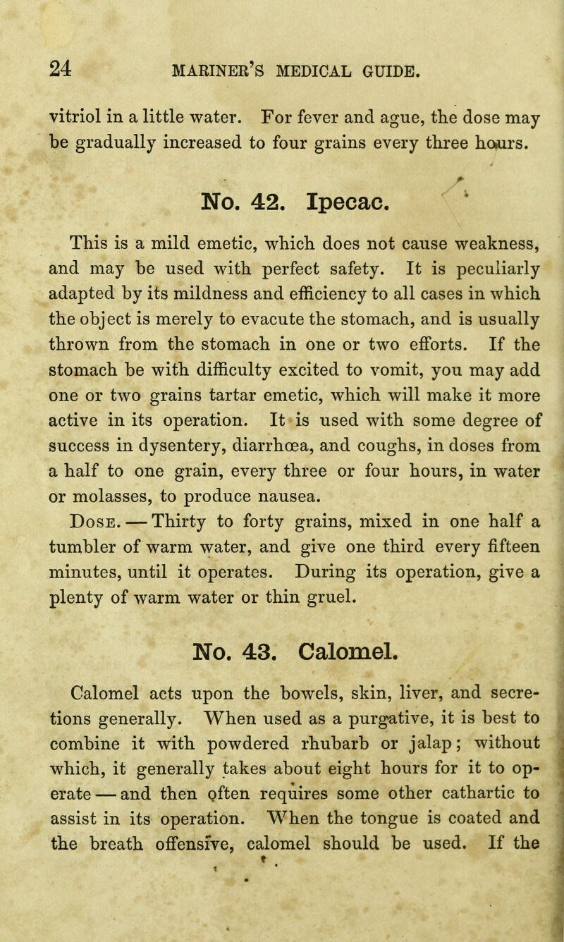 vitriol in a little water. For fever and ague, the dose may- be gradually increased to four grains every three ho>urs. No. 42. Ipecac. This is a mild emetic, which does not cause weakness, and may be used with perfect safety. It is peculiarly- adapted by its mildness and efficiency to all cases in which the object is merely to evacute the stomach, and is usually thrown from the stomach in one or two efforts. If the stomach be with difficulty excited to vomit, you may add one or two grains tartar emetic, which will make it more active in its operation. It is used with some degree of success in dysentery, diarrhoea, and coughs, in doses from a half to one grain, every three or four hours, in water or molasses, to produce nausea. Dose. — Thirty to forty grains, mixed in one half a tumbler of warm water, and give one third every fifteen minutes, until it operates. During its operation, give a plenty of warm water or thin gruel. No. 43. Calomel. Calomel acts upon the bowels, skin, liver, and secre- tions generally. When used as a purgative, it is best to combine it with powdered rhubarb or jalap; without which, it generally takes about eight hours for it to op- erate— and then often requires some other cathartic to assist in its operation. When the tongue is coated and the breath offensive, calomel should be used. If the