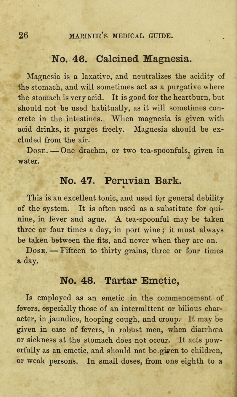 No. 46. Calcined Magnesia. Magnesia is a laxative, and neutralizes the acidity of the stomach, and will sometimes act as a purgative where the stomach is very acid. It is good for the heartburn, but should not be used habitually, as it will sometimes con- crete in the intestines. When magnesia is given with acid drinks, it purges freely. Magnesia should be ex- cluded from the air. Dose. — One drachm, or two tea-spoonfuls, given in water. No. 47. Peruvian Bark. This is an excellent tonic, and used for general debility of the system. It is often used as a substitute for qui- nine, in fever and ague. A tea-spoonful may be taken three or four times a day, in port wine; it must always be taken between the fits, and never when they are on. Dose. — Fifteen to thirty grains, three or four times a day. No. 48. Tartar Emetic, Is employed as an emetic in the commencement of fevers, especially those of an intermittent or bilious char- acter, in jaundice, hooping cough, and croup. It may be given in case of fevers, in robust men, when diarrhoea or sickness at the stomach does not occur. It acts pow- erfully as an emetic, and should not be .giyen to children, or weak persons. In small doses, from one eighth to a