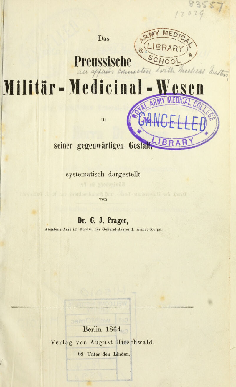 ;4 • ; o Das Preussische ^choouJ^ Militir-Medicinal in seiner gegenwärtigen systematisch dargestellt Dr. C. J. Prager, Aßsistenz-Arzt im Bureau des General-Arztes 1. Armee-Korps. Berlin 1864. 5 von August Hirse 08 Unter den Linden.