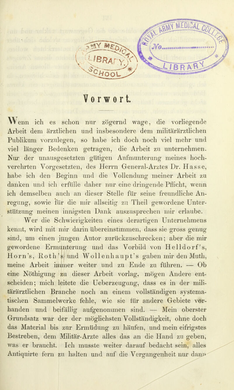 Vorwort. Wenn ich es schon nur zögernd wage, die vorliegende Arbeit dem ärztlichen und insbesondere dem militärärztlichen Publikum vorzulegen, so habe ich doch noch viel mehr und viel länger Bedenken getragen, die Arbeit zu unternehmen. Nur der unausgesetzten gütigen Aufmunterung meines hoch- verehrten Vorgesetzten, des Herrn General-Arztes Dr. Hasse, habe ich den Beginn und die Vollendung meiner Arbeit zu danken und ich erfülle daher nur eine dringende Pflicht, wenn ich demselben auch an dieser Stelle für seine freundliche An- regung, sowie für die mir allseitig zu Theil gewordene Unter- stützung meinen innigsten Dank auszusprechen mir erlaube. Wer die Schwierigkeiten eines derartigen Unternehmens kennt, wird mit mir darin übereinstimmen, dass sie gross genug sind, um einen jungen Autor zurückzuschrecken; aber die mir gewordene Ermunterung und das Vorbild von Helldorf's, Horn's, Rotlrs und Woll enh aup t's gaben mir den Muth, meine Arbeit immer weiter und zu Ende zu führen. — Ob eine Nöthigung zu dieser Arbeit vorlag, mögen Andere ent- scheiden; mich leitete die Ueberzeugung, dass es in der mili- tärärztlichen Branche noch an einem vollständigen systema- tischen Sammelwerke fehle, wie sie für andere Gebiete vor- handen und beifällig aufgenommen sind. — Mein oberster Grundsatz war der der möglichsten Vollständigkeit, ohne doch das Material bis zur Ermüdung zu häufen, und mein eifrigstes Bestreben, dem Militär-Arzte alles das an die Hand zu geben, was er braucht. Ich musste weiter darauf bedacht sein, alles Antiquirte fern zu halten und auf die Vergangenheit nur dam*