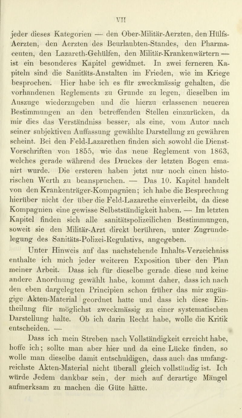 VIT jeder dieses Kategorien — den Ober-Militär-Aerzten, den Hülfs- Aerzten, den Aerzten des Beurlaubten-Standes, den Pharma- ceuten, den Lazareth-Gehülfen, den Militär-Krankenwärtern — ist ein besonderes Kapitel gewidmet. In zwei ferneren Ka- piteln sind die Sanitäts-Anstalten im Frieden, wie im Kriege besprochen. Hier habe ich es für zweckmässig gehalten, die vorhandenen Reglements zu Grunde zu legen, dieselben im Auszuge wiederzugeben und die hierzu erlassenen neueren Bestimmungen an den betreffenden Stellen einzurücken, da mir dies das Verständniss besser, als eine, vom Autor nach seiner subjektiven Auffassung gewählte Darstellung zu gewähren scheint. Bei den Feld-Lazarethen finden sich sowohl die Dienst- Vorschriften von 1855, wie das neue Reglement von 1863, welches gerade während des Druckes der letzten Bogen ema- nirt wurde. Die ersteren haben jetzt nur noch einen histo- rischen Werth zu beanspruchen. — Das 10. Kapitel handelt von den Krankenträger-Kompagnien; ich habe die Besprechung hierüber nicht der über die Feld-Lazarethe einverleibt, da diese Kompagnien eine gewisse Selbstständigkeit haben. — Im letzten Kapitel finden sich alle sanitätspolizeilichen Bestimmungen, soweit sie den Militär-Arzt direkt berühren, unter Zugrunde- legung des Sanitäts-Polizei-Regulativs, angegeben. Unter Hinweis auf das nachstehende Inhalts-Verzeichniss enthalte ich mich jeder weiteren Exposition über den Plan meiner Arbeit. Dass ich für dieselbe gerade diese und keine andere Anordnung gewählt habe, kommt daher, dass ich nach den eben dargelegten Principien schon früher das mir zugän- gige Akten-Material geordnet hatte und dass ich diese Ein- teilung für möglichst zweckmässig zu einer systematischen Darstellung halte. Ob ich darin Recht habe, wolle die Kritik entscheiden. — Dass ich mein Streben nach Vollständigkeit erreicht habe, hoffe ich; sollte man aber hier und da eine Lücke finden, so wolle man dieselbe damit entschuldigen, dass auch das umfang- reichste Akten-Material nicht überall gleich vollständig ist. Ich würde Jedem dankbar sein, der mich auf derartige Mängel aufmerksam zu machen die Güte hätte.