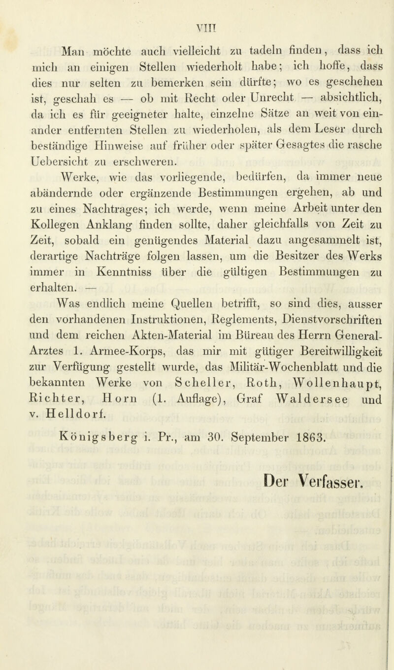 Man möchte auch vielleicht zu tadeln finden, dass ich mich an einigen Stellen wiederholt habe; ich hoffe, dass dies nur selten zu bemerken sein dürfte; wo es geschehen ist, geschah es — ob mit Recht oder Unrecht — absichtlich, da ich es für geeigneter halte, einzelne Sätze an weit von ein- ander entfernten Stellen zu wiederholen, als dem Leser durch beständige Hinweise auf früher oder später Gesagtes die rasche Uebersieht zu erschweren. Werke, wie das vorliegende, bedürfen, da immer neue abändernde oder ergänzende Bestimmungen ergehen, ab und zu eines Nachtrages; ich werde, wenn meine Arbeit unter den Kollegen Anklang finden sollte, daher gleichfalls von Zeit zu Zeit, sobald ein genügendes Material dazu angesammelt ist, derartige Nachträge folgen lassen, um die Besitzer des Werks immer in Kenntniss über die gültigen Bestimmungen zu erhalten. — Was endlich meine Quellen betrifft, so sind dies, ausser den vorhandenen Instruktionen, Reglements, Dienstvorschriften und dem reichen Akten-Material im Büreau des Herrn General- Arztes 1. Armee-Korps, das mir mit gütiger Bereitwilligkeit zur Verfügung gestellt wurde, das Militär-Wochenblatt und die bekannten Werke von Scheller, Roth, Wollenhaupt, Richter, Horn (1. Auflage), Graf Waldersee und v. Helldorf. Königsberg i. Pr., am 30. September 1863.