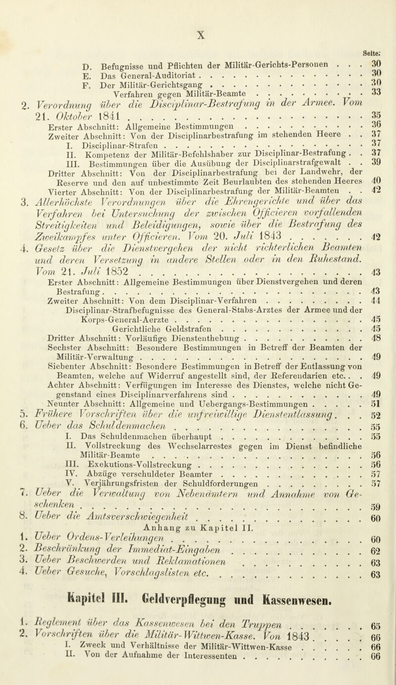 Seite: D. Befugnisse und Pflichten der Militär-Gerichts-Personen ... 30 E. Das General-Auditoriat 30 F. Der Militär-Gerichtsgang 30 Verfahren gegen Militär-Beamte 33 2. Verordnung über die Disciplinar-Bestrafung in der Armee. Vom 21. Oktober 1841 35 Erster Abschnitt: Allgemeine Bestimmungen 36 Zweiter Abschnitt: Von der Disciplinarbestrafung im stehenden Heere . . 37 I. Disciplinar-Strafen 37 II. Kompetenz der Militär-Befehlshaber zur Disciplinar-Bestrafung . . 37 III. Bestimmungen über die Ausübung der Disciplinärstrafgewalt . . 39 Dritter Abschnitt: Von der Disciplinarbestrafung bei der Landwehr, der Eeserve und den auf unbestimmte Zeit Beurlaubten des stehenden Heeres 40 Vierter Abschnitt: Von der Disciplinarbestrafung der Militär-Beamten . . 42 3. Allerhöchste Verordnungen über die Ehrengerichte und über das Verfahren bei Untersuchung der zioischen Off eieren vorfallenden Streitigkeiten und Beleidigungen, sowie über die Bestrafung des Zioeikampfes unter Officieren. Vom 20. Juli 1843 42 4. Gesetz über die Dienstvergehen der nicht richterlichen Beamten und deren Versetzung in andere Stellen oder in den Buhestand. Vom 21. Juli 1852 43 Erster Abschnitt: Allgemeine Bestimmungen über Dienstvergehen und deren Bestrafung 43 Zweiter Abschnitt: Von dem Disciplinar-Verfahren 44 Disciplinar-Strafbefugnisse des General-Stabs-Arztes der Armee und der Korps-General-Aerzte 45 Gerichtliche Geldstrafen 45 Dritter Abschnitt: Vorläufige Dienstenthebung 48 Sechster Abschnitt: Besondere Bestimmungen in Betreff der Beamten der Militär-Verwaltung 49 Siebenter Abschnitt: Besondere Bestimmungen in Betreff der Entlassung von Beamten, welche auf Widerruf angestellt sind, der Referendarien etc.. . 49 Achter Abschnitt: Verfügungen im Interesse des Dienstes, welche nicht Ge- genstand eines Disciplinarverfahrens sind 49 Neunter Abschnitt: Allgemeine und Uebergangs-Bestimmungen 51 5. Frühere Vorschriften über alle unfreiwillige Dienstentlassung. . . 52 6. lieber das Schiddenmachen 55 I. Das Schuldenmachen überhaupt 55 II. Vollstreckung des Wechselarrestes gegen im Dienst befindliche Militär-Beamte . . 56 III. Exekutions-Vollstreckung 56 IV. Abzüge verschuldeter Beamter 57 V. Verjährungsfristen der Schuldforderungen 57 7. Ueber die Verwaltung von Nebenämtern und Annahme von Ge- schenken 59 8. Ueber die Aontsverschwiegenheit ' .60 Anhang zu Kapitel II. 1. Ueber Ordens-Verleihungen 00 2. Beschränkung der Tmmediat-Eingaben 62 3. Ueber Beschwerden und Reklamationen 63 4. Ueber Gesuche, Vorschlagslisten etc. 63 Kapitel III. Celdvcrpflcgmig und Kassenwesen. 1. Reglement über das Kassenwesen bei den Truppen 65 2. Vorschriften über die Militär- Wittwen-Kasse. Von 1843.' . . . . 66 I. Zweck und Verhältnisse der Militär-Wittwen-Kasse ...... 66 II. Von der Aufnahme der Interessenten 66