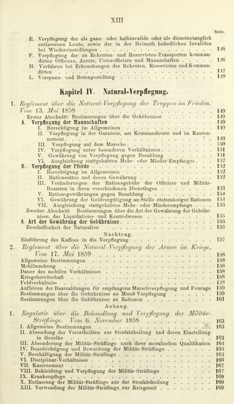 Seite. E. Verpflegung der als ganz- oder halbinvalide oder als dienstuntauglich entlassenen Leute, sowie der in der Heimath befindlichen Invaliden bei Wiedereinstellungen 1 16 F. Verpflegung der zu Rekruten- und Reservisten-Transporten komman- dirten Officiere, Aerzte, Unterofficiere und Mannschaften 1 46 H. Verfahren bei Erkrankungen der Rekruten, Reservisten und Komman- dirten 147 L. Vorspann- und Botengestellung 1 18 Kapitel IV. Xatiiral-Yerpflegmig. 1. Reglement über die Natural-Verpfleg ung der Truppen im Frieden. Vom 13. Mai 1858 ' 110 Erster Abschnitt: Bestimmungen über die Gebührnisse MO A. Verpflegung der Mannschaften HO I. Berechtigung im Allgemeinen 149 II. Verpflegung in der Garnison, am Kommandoorte und im Kauton- nement * . MO III. Verpflegung auf dem Marsche 150 IV. Verpflegung unter besonderen Verhältnissen 15] V. Gewährung von Verpflegung gegen Bezahlung 151 VI. Ausgleichung stattgehabten Mehr- oder Minder-Empfanges. . . 152 B. Verpflegung der Pferde 153 I. Berechtigung im Allgemeinen 152 II. Rationssätze und deren Gewährung 15'2 III. Veränderungen der Rationsgebühr der Officiere und Militär- Beamten in ihren verschiedenen Dienstlagen 153 V. Rationsgewährungen gegen Bezahlung 151 VI. Gewährung der Geldvergütigung an Stelle etatsmässiger Rationen 151 VII. Ausgleichung stattgehabten Mehr- oder Minderempfangs . . . 155 Zweiter Abschnitt Bestimmungen über die Art der Gewährung der Gebühr- nisse, das Liquidations- und Kontrolwesen 155 A Art der Gewährung der Gebührnisse 155 Beschaffenheit der Naturalien 155 N a c h t r a g. Einführung des Kaffees in die Verpflegung 157 2. Reglement über die X<t1u ml-V< rpflripi n<j der Armee im Kriege. Vom 17. Mai 1859 158 Allgemeine Bestimmungen 158 Mobilmachung 158 Dauer des mobilen Verhältnisses 158 Kriegsbereitschaft 158 Feldverhältniss 158 Aufhören der Baarzahlungen für empfangene Marschverpflegung und Fourage 15!) Bestimmungen über die Gebührnisse an Mund-Verpflegung 150 Bestimmungen über die Gebührnisse au Rationeu 1(31 Anhang. 1. Regulativ Uber die Behandlung und Verpflegung der Militär- Sträflinge. Vom 6. November 1858 103 I. Allgemeine Bestimmungen 163 II. Absendung der Verurtheilten zur Strafabtheilung und deren Einstellung in dieselbe 103 III. Absonderung der Militär-Sträflinge nach ihrer moralischen Qualifikation 164 IV. Beaufsichtigung und Bewachung der Militär-Sträflinge 165 V. Beschäftigung der Militär-Sträflinge 165 VI. Disciplinar-Verhältnisse 160 VII. Kasernement 167 VIII. Bekleidung und Verpflegung der Militär-Sträflinge 167 IX. Krankenpflege 160 X. Entlassung der Militär-Sträflinge aus der Strafabtheilung 160 XIII. Verwendung der Militär-Sträflinge zur Kriegszeit 169