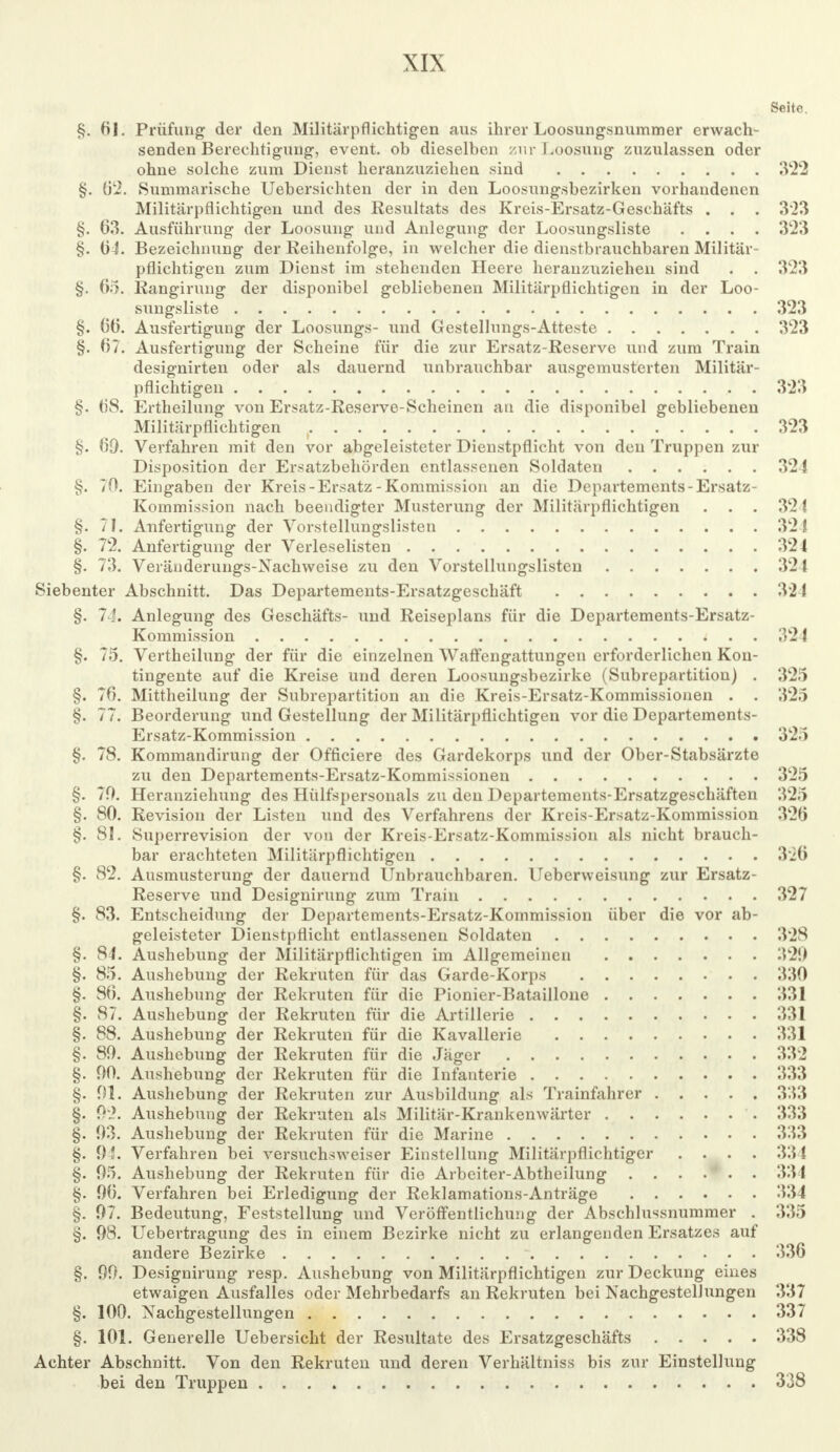 Seite §. 61. Prüfung der den Militärpflichtigen aus ihrer Loosungsnummer erwach- senden Berechtigung, event. ob dieselben /.nr Loosung zuzulassen oder ohue solche zum Dienst heranzuziehen sind 322 §. 62. Summarische Uebersichten der in den Loosungsbezirken vorhandenen Militärpflichtigen und des Resultats des Kreis-Ersatz-Geschäfts . . . 3'23 §. 63. Ausführung der Loosung und Anlegung der Loosungsliste .... 323 §. 04. Bezeichnung der Reihenfolge, in welcher die dienstbrauchbaren Militär- pflichtigen zum Dienst im stehenden Heere heranzuziehen sind . . 323 §. 65. Rangirung der disponibel gebliebenen Militärpflichtigen in der Loo- sungsliste 323 §. 60. Ausfertigung der Loosungs- und Gestellungs-Atteste 323 §. 07. Ausfertigung der Scheine für die zur Ersatz-Reserve und zum Train designirten oder als dauernd unbrauchbar ausgemusterten Militär- pflichtigen . . 323 §. 08. Ertheilung von Ersatz-Reserve-Scheinen an die disponibel gebliebenen Militärpflichtigen f 323 §. 69. Verfahren mit den vor abgeleisteter Dienstpflicht von den Truppen zur Disposition der Ersatzbehörden entlassenen Soldaten 321 §. 70. Eingaben der Kreis-Ersatz-Kommission an die Departements-Ersatz- Kommission nach beendigter Musterung der Militärpflichtigen . . . 321 §. 71. Anfertigung der Vorstellungslisten 321 §. 72. Anfertigung der Verleselisten 324 §. 73. Veränderungs-Nachweise zu den Vorstellungslisten 324 Siebenter Abschnitt. Das Departements-Ersatzgeschäft 321 §. 74. Anlegung des Geschäfts- und Reiseplans für die Departements-Ersatz- Kommission 324 §. 75. Vertheilung der für die einzelnen Waffengattungen erforderlichen Kon- tingente auf die Kreise und deren Loosungsbezirke (Subrepartition) . 325 §. 76. Mittheilung der Subrepartition an die Kreis-Ersatz-Kommissionen . . 325 §. 77. Beorderung und Gestellung der Militärpflichtigen vor die Departements- Ersatz-Kommission 325 §. 78. Kommandirung der Officiere des Gardekorps und der Ober-Stabsärzte zu den Departements-Ersatz-Kommissionen 325 §. 70. Heranziehung des Hülfspersonals zu den Departements-Ersatzgeschäften 325 §. 80. Revision der Listen und des Verfahrens der Kreis-Ersatz-Kommission 326 §. 81. Superrevision der von der Kreis-Ersatz-Kommission als nicht brauch- bar erachteten Militärpflichtigen 326 §. 82. Ausmusterung der dauernd Unbrauchbaren. Ueberweisung zur Ersatz- Reserve und Designirung zum Train 327 §. 83. Entscheidung der Departements-Ersatz-Kommission über die vor ab- geleisteter Dienstpflicht entlassenen Soldaten 328 §. 84. Aushebung der Militärpflichtigen im Allgemeinen 32!) §. 85. Aushebung der Rekruten für das Garde-Korps 330 §. 80. Aushebung der Rekruten für die Pionier-Bataillone 331 §. 87. Aushebung der Rekruten für die Artillerie 331 §. 88. Aushebung der Rekruten für die Kavallerie 331 §. 80. Aushebung der Rekruten für die Jäger 332 §. 00. Aushebung der Rekruten für die Infanterie 333 §. 01. Aushebung der Rekruten zur Ausbildung als Trainfahrer 333 §. 92. Aushebung der Rekruten als Militär-Krankenwärter '. 333 §. 03. Aushebung der Rekruten für die Marine 333 §. 03. Verfahren bei versuchsweiser Einstellung Militärpflichtiger .... 331 §. 05. Aushebung der Rekruten für die Arbeiter-Abtheilung 33 1 §. 00. Verfahren bei Erledigung der Reklamations-Anträge 334 §. 97. Bedeutung, Feststellung und Veröffentlichung der Abschlussnummer . 335 §. 08. Uebertragung des in einem Bezirke nicht zu erlangenden Ersatzes auf andere Bezirke ' 336 §. 00. Designirung resp. Aushebung von Militärpflichtigen zur Deckung eines etwaigen Ausfalles oder Mehrbedarfs an Rekruten bei Nachgestellungen 337 §. 100. Nachgestellungen 337 §. 101. Generelle Uebersicht der Resultate des Ersatzgeschäfts 338 Achter Abschnitt. Von den Rekruten und deren Verhältniss bis zur Einstellung bei den Truppen 338