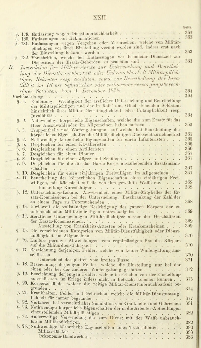 Seite. §. 170. Entlassung wegen Dienstunbrauchbarkeit 362 §. 180. Entlassungen auf Reklamationen w3 §. 181. Entlassungen wegen Vergehen oder Verbrechen, welche von Militär- pflichtigen vor ihrer Einstellung verübt worden sind, indesfl erst nach der Einstellung bekannt werden w3 §. 182. Vorschriften, welche bei Entlassungen vor beendeter Dienstzeit zur Disposition der Ersatz-Behörden zu beachten sind . . . . . . . 363 B. Instruktion für Militär-Aerzte zur Untersuchung und Benrthei- lung der Dienstbrauchbarkeit oder Unbrauchbarheit Militärpflich- tiger, Rehruten resp. Soldaten, sowie zur Beurtheilung der Inva- lidität im Dienst befindlicher oder entlassener versorgungsberech- tigter Soldaten. Vom 9. Decernber 1858 301 Vorbemerkung 364 §. 1. Einleitung. Wichtigkeit der ärztlichen Untersuchung und Beurtheilung der Militärpflichtigen und der in Reih' und Glied stehenden Soldaten, hinsichtlich ihrer Militär-Diensttauglichkeit oder Untanglichkeit resp. Invalidität 3(51 §. % Nothwendige körperliche Eigenschaften, welche die zum Ersatz für das Heer Auszuwählenden im Allgemeinen haben müssen 365 §. 3. Truppeutheile und Waffengattungen, auf welche bei Beurtheilung der körperlichen Eigenschaften der Militärpflichtigen Rücksicht zu nehmen ist 365 §. 4. Nothwendige körperliche Eigenschaften für einen Infanteristen . . . 305 §. 5. Desgleichen für einen Kavalleristen 366 §. 6. Desgleichen für einen Artilleristen 366 §. 7. Desgleichen für einen Pionier 367 §. 8. Desgleichen für einen Jäger und Schützen 3ti7 §. 9. Desgleichen für die für das Garde-Korps auszuhebenden Ersatzmann- schaften 367 §. 10. Desgleichen für einen einjährigen Freiwilligen im Allgemeinen . . 307 §. 11. Beurtheilung der körperlichen Eigenschaften eines einjährigen Frei- willigen, mit Rücksicht auf die von ihm gewählte Waffe etc. . . . 308 Einstellung Kurzsichtiger 368 §. 12. Untersuchungs-Lokale. Anwesenheit eines Militär-Mitgliedes der Er- satz-Kommissionen bei der Untersuchung. Beschränkung der Zahl der an einem Tage zu Untersuchenden 308 §. 13. Inwieweit die vollständige Besichtigung des ganzen Körpers der zu untersuchenden Militärpflichtigen nothwendig ist 309 §. 14. Aerztliche Untersuchungen Militärpflichtiger ausser der Geschäftszeit der Ersatz-Kommissionen... 1 309 Ausstellung von Krankheits-Attesteu oder Krankenscheinen . . . 309 §. 15. Die verschiedenen Kategorien von Militär-Dienstfähigkeit oder Dienst- unfähigkeit im Allgemeinen 370 §. 10. Einfluss geringer Abweichungen vom regelmässigen Bau des Körpers auf die Militärdienstfähigkeit 370 §. 17. Bezeichnung derjenigen Fehler, welche von keiner Waffengattung aus- schliessen 370 Unterschied des platten vom breiten Fusse 371 §. 18. Bezeichnung derjenigen Fehler, welche die Einstellung nur bei der einen oder bei der anderen Waffengattung gestatten 372 §. 19. Bezeichnung derjenigen Fehler, welche im Frieden von der Einstellung ausschliessen, im Kriege indess nicht in Betracht kommen können . . 373 §. 20. Körperzustände, welche die zeitige Militär-Dienstunbrauchbarkeit be- gründen 374 §. 21. Krankheiten, Fehler und Gebrechen, welche die Militär-Dienstuntaug- lichkeit für immer begründen 377 §. 22. Verfahren bei vermeintlicher Simulation von Krankheiten und Gebrechen 381 §. 23. Nothwendige körperliche Eigenschaften der in die Arbeiter-Abtheilungen einzustellenden Militärpflichtigen 382 §. 24. Anderweitige Verwendung der zum Dienst mit der Waffe unbrauch- baren Militärpflichtigen 382 §. 25. Nothwendige körperliche Eigenschaften eines Trainsoldaten '. '. '. . 383 Militär-Bäcker 383 Oekonomie-Handwerker 383